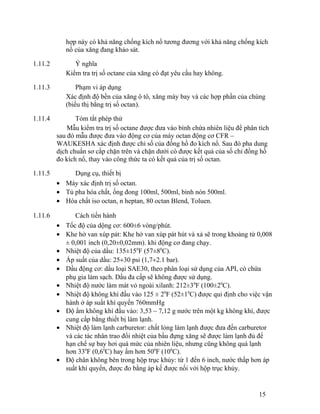 hợp này có khả năng chống kích nổ tương đương với khả năng chống kích 
nổ của xăng đang khảo sát. 
1.11.2 Ý nghĩa 
Kiểm tra trị số octane của xăng có đạt yêu cầu hay không. 
1.11.3 Phạm vi áp dụng 
Xác định độ bền của xăng ô tô, xăng máy bay và các hợp phần của chúng 
(biểu thị bằng trị số octan). 
1.11.4 Tóm tắt phép thử 
Mẫu kiểm tra trị số octane được đưa vào bình chứa nhiên liệu để phân tích 
sau đó mẫu được đưa vào động cơ của máy octan động cơ CFR – 
WAUKESHA xác định được chỉ số của đồng hồ đo kích nổ. Sau đó pha dung 
dịch chuẩn sơ cấp chặn trên và chặn dưới có được kết quả của số chỉ đồng hồ 
đo kích nổ, thay vào công thức ta có kết quả của trị số octan. 
1.11.5 Dụng cụ, thiết bị 
· Máy xác định trị số octan. 
· Tủ pha hóa chất, ống đong 100ml, 500ml, bình nón 500ml. 
· Hóa chất iso octan, n heptan, 80 octan Blend, Toluen. 
1.11.6 Cách tiến hành 
· Tốc độ của dộng cơ: 600±6 vòng/phút. 
· Khe hở van xúp pát: Khe hở van xúp pát hút và xả sẽ trong khoảng từ 0,008 
± 0,001 inch (0,20±0,02mm). khi động cơ đang chạy. 
· Nhiệt độ của dầu: 135±150F (57±80C). 
· Áp suất của dầu: 25¸30 psi (1,7¸2.1 bar). 
· Dầu động cơ: dầu loại SAE30, theo phân loại sử dụng của API, có chứa 
phụ gia làm sạch. Dầu đa cấp sẽ không được sử dụng. 
· Nhiệt độ nước làm mát vỏ ngoài xilanh: 212±30F (100±20C). 
· Nhiệt độ không khí đầu vào 125 ± 20F (52±10C) được qui định cho việc vận 
hành ở áp suất khí quyển 760mmHg 
· Độ ẩm không khí đầu vào: 3,53 – 7,12 g nước trên một kg không khí, được 
cung cấp bằng thiết bị làm lạnh. 
· Nhiệt độ làm lạnh carburetor: chất lỏng làm lạnh được đưa đến carburetor 
và các tác nhân trao đổi nhiệt của bầu đựng xăng sẽ được làm lạnh đủ để 
hạn chế sự bay hơi quá mức của nhiên liệu, nhưng cũng không quá lạnh 
hơn 330F (0,60C) hay ấm hơn 500F (100C). 
· Độ chân không bên trong hộp trục khủy: từ 1 đến 6 inch, nước thấp hơn áp 
suất khí quyển, được đo bằng áp kế được nối với hộp trục khủy. 
15 
 