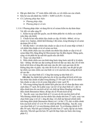 · Đặt góc đánh lửa: 130 trước điểm chất trên, so với chiều cao của xilanh. 
· Khe hở của nến đánh lửa: 0,020 ± 0,005 in (0,50 ± 0,1mm). 
· Có 2 phương pháp thực hiện: 
 Phương pháp chặn 
 Phương pháp tỷ số nén 
1.11.6.1 Phương pháp chặn: sử dụng khi trị số octane kiểm tra dự đoán được 
Vd: đối với mẫu xăng 95 
1. Kiểm tra áp suất khí quyển, sau đó thêm phần bù và chiều cao xylanh 
(nếu thấy cần thiết) 
2. Chuẩn bị hai mẫu nhiên liệu chuẩn sơ cấp, tối thiểu 400ml, với iso 
octan và n- heptan, chênh lệch khoảng 2 độ octan, trong khoảng trị số actan 
dự đoán (94 và 96) 
3. Đổ đầy bình 1 với nhiên liệu chuẩn sơ cấp có trị số octan thấp và bình 2 
với nhiên liệu chuẩn có trị số octan cao hơn. 
4. Điều chỉnh chiều cao của xilanh của nhiên liệu chuẩn sơ cấp có trị số 
octan thấp (94), bằng đồng hồ Micrometer hay bộ đếm digital. Đừng quên, 
cộng và trừ phần bù áp suất khí quyển nếu cần thiết. 
5. Xoay van chọn bình 1. 
6. Điều chỉnh chiều cao của bình từng bước từng bước một để tỷ lệ nhiên 
liệu – không khí đạt cực đại (cường độ kích nổ đạt cực đại), đọc chỉ số trên 
kích nổ kế (kim sẽ tăng đến một mức nào đó, khi vượt quá mức đó thì 
không tăng nữa và giảm, vậy mức đó là chỉ số cực đại), sau đó ghi lại ghi 
lại chiều cao mức chiều cao của bình và vị trí của kim cho cường độ kích 
nổ cực đại. 
7. Xoay van chọn bình số 2. Cũng làm tương tự như bình số 1. 
Ghi chú: Sự chênh lệch giữa hai chỉ số đo của đồng hồ kích nổ kế của 
hai nhiên liệu chuẩn sẽ phải trong khoảng 27-30 vạch và chỉ số của nhiên 
liệu chuẩn sơ cấp có trị số octan thấp phải ở mức vạch 50. 
8. Nếu trong trường hợp độ chênh lệch giữa hai chỉ số chưa đạt được mức 
cách nhau 27 vạch, thì ta phải xoay van trở về lại chọn bình số 1, đợi và 
điều chỉnh kim chỉ của kích nổ kế với chiết áp Meter Reading trên bảng 
điều chỉnh Detonation Meter, để đạt chỉ số 50 trên kích nỗ kế. 
9. Sau đó, xoay van chọn bình số 2 và xem số chỉ của kim kích nỗ kế. 
Nếu khoảng chênh lệch của hai nhiên liệu chuẩn nhỏ hơn 27 vạch, xoay van 
chọn bình sang vị trí số 1, tăng độ nhạy với chiết áp Spread (chỉnh tinh) 
trên bảng điều chỉnh Detonation Meter (vd: 1,6 lên 1,72), đợi và điều chỉnh 
kim của kích nổ kế về vị trí 50 với chiết áp Meter Reading . Sau đó, xoay 
van chọn bình số 2 và xem khoảng chênh mới. Ta có khoảng chênh từ 27 
đến 30 vạch. Nếu kết quả là không tốt (nhỏ hơn 27 vạch), lập lại các bước 
như trên. Nếu kết quả lớn hơn 30 vạch thì thực hiện các bước như trong 
phần 9.2. 
16 
 