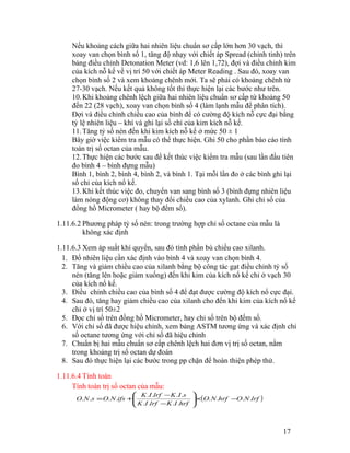 Nếu khoảng cách giữa hai nhiên liệu chuẩn sơ cấp lớn hơn 30 vạch, thì 
xoay van chọn bình số 1, tăng độ nhạy với chiết áp Spread (chỉnh tinh) trên 
bảng điều chỉnh Detonation Meter (vd: 1,6 lên 1,72), đợi và điều chỉnh kim 
của kích nỗ kế về vị trí 50 với chiết áp Meter Reading . Sau đó, xoay van 
chọn bình số 2 và xem khoảng chênh mới. Ta sẽ phải có khoảng chênh từ 
27-30 vạch. Nếu kết quả không tốt thì thực hiện lại các bước như trên. 
10. Khi khoảng chênh lệch giữa hai nhiên liệu chuẩn sơ cấp từ khoảng 50 
đến 22 (28 vạch), xoay van chọn bình số 4 (làm lạnh mẫu để phân tích). 
Đợi và điều chỉnh chiều cao của bình để có cường độ kích nỗ cực đại bằng 
tỷ lệ nhiên liệu – khí và ghi lại số chỉ của kim kích nỗ kế. 
11.Tăng tỷ số nén đến khi kim kích nỗ kế ở mức 50 ± 1 
Bây giờ việc kiểm tra mẫu có thể thực hiện. Ghi 50 cho phần báo cáo tính 
toán trị số octan của mẫu. 
12.Thực hiện các bước sau để kết thúc việc kiểm tra mẫu (sau lần đầu tiên 
đo bình 4 – bình đựng mẫu) 
Bình 1, bình 2, bình 4, bình 2, và bình 1. Tại mỗi lần đo ở các bình ghi lại 
số chỉ của kích nổ kế. 
13. Khi kết thúc việc đo, chuyển van sang bình số 3 (bình đựng nhiên liệu 
làm nóng động cơ) không thay đổi chiều cao của xylanh. Ghi chỉ số của 
đồng hồ Micrometer ( hay bộ đếm số). 
1.11.6.2 Phương pháp tỷ số nén: trong trường hợp chỉ số octane của mẫu là 
không xác định 
1.11.6.3 Xem áp suất khí quyển, sau đó tính phần bù chiều cao xilanh. 
1. Đổ nhiên liệu cần xác định vào bình 4 và xoay van chọn bình 4. 
2. Tăng và giảm chiều cao của xilanh bằng bộ công tác gạt điều chỉnh tỷ số 
nén (tăng lên hoặc giảm xuống) đến khi kim của kích nổ kế chỉ ở vạch 30 
của kích nổ kế. 
3. Điều chỉnh chiều cao của bình số 4 để đạt được cường độ kích nổ cực đại. 
4. Sau đó, tăng hay giảm chiều cao của xilanh cho đến khi kim của kích nổ kế 
chỉ ở vị trí 50±2 
5. Đọc chỉ số trên đồng hồ Micrometer, hay chỉ số trên bộ đếm số. 
6. Với chỉ số đã được hiệu chỉnh, xem bảng ASTM tương ứng và xác định chỉ 
số octane tương ứng với chỉ số đã hiệu chỉnh 
7. Chuẩn bị hai mẫu chuẩn sơ cấp chênh lệch hai đơn vị trị số octan, nằm 
trong khoảng trị số octan dự đoán 
8. Sau đó thực hiện lại các bước trong pp chặn để hoàn thiện phép thử. 
1.11.6.4 Tính toán 
Tính toán trị số octan của mẫu: 
æ 
O N s = O N ifs + K I lrf - 
K I s . . . . 
. . . . . . . . ´ - ÷ ÷ø 
(O N hrf O N lrf ) 
K . I . lrf K . I . 
hrf 
ö 
ç çè 
- 
17 
 