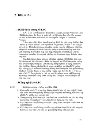 2 KHO GAS 
1.12Giới thiệu chung về LPG 
LPG là tên viết tắt của khí dầu mỏ hóa lỏng ( Liquified Petroleum Gas). 
LPG là sản phẩm thu được từ quá trình chế biến dầu, bao gồm hỗn hợp của 
các loại hydrocacbon khác nhau mà thanh phần chủ yếu là Butane và 
Propane. 
Ở điều kiện nhiệt độ và áp suất thường, LPG tồn tại ở trạng thái hơi. Do 
LPG có tỷ số dãn nở lớn ( đơn vị thể tích lỏng tạo ra 250 đơn vị thể tích gas 
hơi), vì vậy để thuận tiện trong tồn chứa và vận chuyển, LPG được hóa lỏng 
bằng cách nén trong các bình chứa cho áp lực ở nhiệt độ thường hoặc làm 
lạnh hóa lỏng để tồn chứa ở áp suất thấp. Đặc điểm lớn nhất của LPG là 
chúng được tồn chứa ở trạng thái bão hòa tức là tồn tạiở trạng thái cân bằng 
lỏng hơi. 
Gas Petrolemex được kho gas tiếp nhận và phân phối là hỗn hợp gồm 
70% butane và 30% Propane. LPG ở thể lỏng và hơi đều không màu, không 
mùi. Ở thể lỏng tỷ trọng của LPG khoảng bằng một nửa tỷ trọng của nước. 
Còn ở thể hơi thì gần gấp hai lần tỷ trọng của không khí. Gas LPG không 
độc, không gây ô nhiễm môi trường , không ảnh hưởng đến thực phẩm nhưng 
nếu bị rò rỉ nhiều thì gas sẽ lắng xuống và gây ngạt thở. Do đó, vì lý do an 
toàn nên LPG được pha thêm chất tạo mùi là etylmercaptan và khí có mùi 
đặc trưng, hòa tan tốt trong LPG, không độc, không ăn mòn thiết bị để dễ 
phát hiện rò rỉ. 
1.13Công nghệ kho LPG 
1.13.1 Giới thiệu chung về công nghệ kho LPG 
 Công nghệ kho LPG là tập hợp tất cacr thiết bị bồn, bể, biện pháp kỹ thuật 
vận hành, bảo dưởng chúng để thực hiện công việc xuất nhập, tồn chứa, cấp 
phát LPG tại kho một cách an toàn 
 Thông thường, LPG được vận chuyển từ nơi sản xuất đến nơi tiêu thụ bằng 
đường ống (trong phạm vi hẹp), tàu chuyên dụng, xe bồn, bình. 
 LPG được vận chuyển bằng taù dưới 2 dạng: được làm lạnh và nén dưới áp 
suất nhất định 
 LPG được vận chuyển bằng tàu đến cảng và được bơm lên bể chứ bằng các 
bơm hoặc máy nén LPG trên tàu qua một hệ thống tiếp nhận kín. 
19 
 