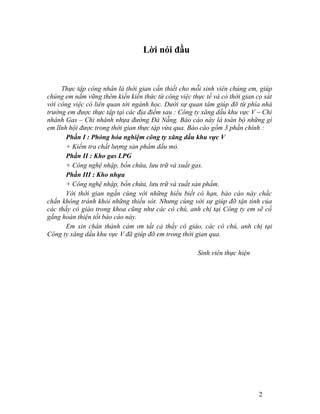 Lời nói đầu 
Thực tập công nhân là thời gian cần thiết cho mỗi sinh viên chúng em, giúp 
chúng em nắm vững thêm kiến kiến thức từ công việc thực tế và có thời gian cọ sát 
với công việc có liên quan tới ngành học. Dưới sự quan tâm giúp đỡ từ phía nhà 
trường em được thực tập tại các địa điểm sau : Công ty xăng dầu khu vực V – Chi 
nhánh Gas – Chi nhánh nhựa đường Đà Nẵng. Báo cáo này là toàn bộ những gì 
em lĩnh hội được trong thời gian thực tập vừa qua. Báo cáo gồm 3 phần chính : 
Phần I : Phòng hóa nghiệm công ty xăng dầu khu vực V 
+ Kiểm tra chất lượng sản phẩm dầu mỏ. 
Phần II : Kho gas LPG 
+ Công nghệ nhập, bồn chứa, lưu trữ và xuất gas. 
Phần III : Kho nhựa 
+ Công nghệ nhập, bồn chứa, lưu trữ và xuất sản phẩm. 
Với thời gian ngắn cùng với những hiểu biết có hạn, báo cáo này chắc 
chắn không tránh khỏi những thiếu sót. Nhưng cùng với sự giúp đỡ tận tình của 
các thầy cô giáo trong khoa cũng như các cô chú, anh chị tại Công ty em sẽ cố 
gắng hoàn thiện tốt báo cáo này. 
Em xin chân thành cảm ơn tất cả thầy cô giáo, các cô chú, anh chị tại 
Công ty xăng dầu khu vực V đã giúp đỡ em trong thời gian qua. 
Sinh viên thực hiện 
2 
 