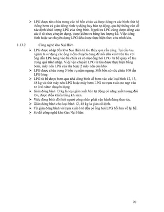  LPG được tồn chứa trong các bể bồn chứa và được đóng ra các bình nhờ hệ 
thống bơm và giàn đóng bình tự động hay bán tự động, qua hệ thống cân để 
xác định khối lượng LPG của từng bình. Ngoài ra LPG cũng được đóng vào 
các ô tô xitec chuyên dụng, được kiểm tra bằng lưu lượng kế. Việc đóng 
bình hoặc xe chuyên dụng LPG đều được thực hiện theo chu trình kín. 
1.13.2 Công nghệ kho Nại Hiên 
 LPG được nhập đến kho Nại Hiên từ tàu thủy qua cầu cảng. Tại cầu tàu, 
người ta sử dụng các ống mềm chuyên dụng để nối dàn xuất trên tàu với 
ống dẫn LPG lỏng vào bể chứa và có một ống hơi LPG từ bể quay về tàu 
trong quá trình nhập. Việc vận chuyển LPG từ tàu được thực hiện bằng 
bơm, máy nén LPG của tàu hoặc 2 máy nén của kho. 
 LPG được chứa trong 5 bồn trụ nằm ngang. Mỗi bồn có sức chứa 100 tấn 
LPG lỏng 
 LPG từ bể được bơm qua nhà đóng bình để bơm vào các loại bình 12, 13, 
48 kg và nhờ máy nén LPG hoặc máy bơm LPG ra trạm xuất oto nạp vào 
xe ô tô xitec chuyên dụng 
 Giàn đóng bình 13 kg là loại giàn xuất bán tự động có năng xuất tương đối 
lớn, được điều khiển bằng khí nén. 
 Việc đóng bình đòi hỏi người công nhân phải vận hành đúng thao tác. 
 Giàn đóng bình cho loại bình 12, 48 kg là giàn cố định. 
 Từ giàn đóng bình và trạm xuất ô tô đều có ống hơi LPG hồi lưu về lại bể. 
 Sơ đồ công nghệ kho Gas Nại Hiên: 
20 
 