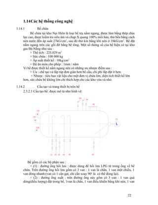 1.14Các hệ thống công nghệ 
1.14.1 Bể chứa 
Bể chứa tại kho Nại Hiên là loại bể trụ nằm ngang, được làm bằng thép chịu 
lực cao, được kiểm tra siêu âm và chụp X quang 100% mối hàn, thử bền bằng cách 
nén nước đến áp suất 27kG/cm2, sau đó thử kín bằng khí nén ở 18kG/cm2. Bể đặt 
nằm ngang trên các gối đỡ bằng bê tông. Một số thông số của bể hiện có tại kho 
gas Đà Nẵng như sau : 
+ Thể tích : 225,029 m3 
+ Sức chứa : 100 000 kg 
+ Áp suất thiết kế : 18kg/cm2 
+ Độ ăn mòn cho phép : 1mm / năm 
Vì bể được thiết kế nằm ngang nên có những ưu nhược điểm sau : 
+ Ưu : chế tạo và lắp ráp đơn giản hơn bể cầu, chi phí lắp đặt ít hơn. 
+ Nhược : tiêu hao vật liệu cho một đơn vị chứa lớn, diện tích thiết kế lớn 
hơn, sức chứa bể không lớn chỉ thích hợp cho các kho vừa và nhỏ. 
1.14.2 Cấu tạo và trang thiết bị trên bể 
2.3.2.1 Cấu tạo bể: được mô tả như hình vẽ: 
(8) 
(10) 
Bể gồm có các bộ phận sau : 
+ (1) : đường ống hồi lưu : được dùng để hồi lưu LPG từ trong ống về bể 
chứa. Trên đường ống hồi lưu gồm có 3 van : 1 van lá chắn, 1 van một chiều, 1 
van đóng nhanh (van có 1 cần gạt, chỉ cần xoay 90o là có thể đóng lại). 
+ (2) : đường ống xuất : trên đường ống này gồm có 3 van : 1 van quá 
dòng(điều lượng) đặt trong bể, 1van lá chắn, 1 van điều khiển bằng khí nén, 1 van 
22 
P 
P 
P 
L 
(11) 
(12) 
(13) 
(1) (2) (3) (4) (5) (6) 
(7) 
(9) 
 