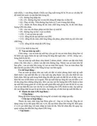 một chiều, 1 van đóng nhanh. Chiều cao ống xuất trong bể là 34 cm so với đáy bể 
để tránh hút nước và cặn bẩn bên trong bể. 
+ (3) : đường ống nhập tàu 
+ (4) ; (5) : đường ống hút và nén khí dùng để nhập tàu và đảo bể. 
+ (6) : Ống vét đáy. Trên đường ống luôn có 2 van ở trạng thái đóng. 
+ (7) : thước đo Rota dùng để đo mức chất lỏng trong bể, từ đó tính được 
lượng LPG tồn chứa. 
+ (8) : cửa vào chỉ được phép mở khi làm vệ sinh bể 
+ (9) : đường ống xả hơi (van xả đỉnh) 
+ (10) : 2 van an toàn áp suất 
+ (11) : đồng hồ đo áp suất hơi của LPG 
+ (12) : đồng hồ đo mức chất lỏng bằng cầu phao, phao hình trụ nổi trên mặt 
chất lỏng. 
+ (13) : đồng hồ đo nhiệt độ LPG lỏng 
2.3.2.2 Các thiết bị theo bể 
 Van an toàn áp suất : 
Chức năng : van an toàn áp suất hay còn gọi là van an toàn được dùng bảo vệ 
bể khỏi các nguy hiểm do áp suất trong bể tăng đột ngột như : vỡ bể ; hỏng van ; 
hỏng thiết bị đo bể... 
Van an toàn áp suất được chia thành 2 nhóm chính : nhóm van đặt trên bình 
chứa ( bể, bồn chai ) ; nhóm van đặt trên đường ống. Nhóm van an toàn trên bể 
bao gồm ; van an toàn bên trong và van an toàn bên ngoài. Van an toàn được lắp 
đặt trên bể của kho LPG ở Đà Nẵng là loại van bên ngoài. 
Cơ chế hoạt động : 
Van an toàn áp được nhà sản xuất cài đặt và niêm phong dưới một áp suất 
định trước ( áp suất bắt đầu xả ).Áp suất này phụ thuộc vào yêu cầu thiết kế của 
bình chứa. Khi áp suất trong bình tăng lên đến áp suất cài đặt thì nó sẽ đẩy van ra 
khỏi bệ van và khí được xả ra ngoài. Nếu áp suất tiếp tục tăng thì van mở đến vị trí 
tối đa cộng theo những tiếng kêu. Khi van này mở thì lượng khí LPG thoát ra làm 
áp suất bên trong giảm đi và khi áp suất giảm đến một giá trị nào đó thì lò xo của 
van sẽ ép chặt đĩa của van vào bệ và van không cho LPG thoát ra nữa. Ap suất tại 
đó van đóng chặt lại gọi là áp tái niêm. Ap suất này sẽ nhỏ hơn áp suất bắt đầu xả 
 Thước đo mức LPG loại Rota : 
+ Công dụng : 
Dùng để kiểm lượng hàng tồn trong bể và tránh việc nhập quá đầy. 
+ Cấu tạo và hoạt động : 
Thước đo mức chất lỏng loại Rota gồm có : ống xả và ống đo. Ống đo có 
dạng cong và óc thể quay đến các vị trí, độ cao khác nhau bên trong bể. Khi quay 
ở vị trí cao nhất ứng với mức nhập an toàn tối đa. Nếu bể chứa đầy thì quay tay 
quay xuống cho đến khi ống chạm LPG lỏng. 
+ Vận hành : 
23 
 