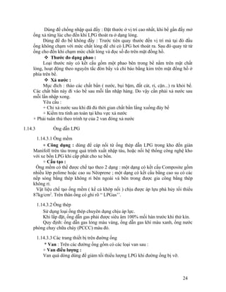 Dùng để chống nhập quá đầy : Đặt thước ở vị trí cao nhất, khi bể gần đầy mở 
ống xả từng lúc cho đến khi LPG thoát ra ở dạng lỏng. 
Dùng để đo bể không đầy : Trước tiên quay thước đến vị trí mà tại đó đầu 
ống không chạm với mức chất lỏng để chỉ có LPG hơi thoát ra. Sau đó quay từ từ 
ống cho đến khi chạm mức chất lỏng và đọc số đo trên mặt đồng hồ. 
 Thước đo dạng phao : 
Loại thước này có kết cấu gồm một phao bên trong bể nằm trên mặt chất 
lỏng, hoạt động theo nguyên tắc đòn bẩy và chỉ báo bằng kim trên mặt đồng hồ ở 
phía trên bể. 
 Xả nước : 
Mục đích : tháo các chất bẩn ( nước, bụi bặm, đất cát, rỉ, cặn...) ra khỏi bể. 
Các chất bẩn này đi vào bể sau mỗi lần nhập hàng. Do vậy cần phải xả nước sau 
mỗi lần nhập xong. 
Yêu cầu : 
+ Chỉ xả nước sau khi đã đủ thời gian chất bẩn lắng xuống đáy bể 
+ Kiểm tra tính an toàn tại khu vực xả nước 
+ Phải tuân thủ theo trình tự của 2 van đóng xả nước 
1.14.3 Ống dẫn LPG 
1.14.3.1 Ống mềm 
+ Công dụng : dùng để cáp nối từ ống thép dẫn LPG trong kho đến giàn 
Manifoll trên tàu trong quá trình xuất nhập tàu, hoặc nối hệ thống công nghệ kho 
với xe bồn LPG khi cấp phát cho xe bồn. 
+ Cấu tạo : 
Ống mềm có thể được chế tạo theo 2 dạng : một dạng có kết cấu Composite gồm 
nhiều lớp polime hoặc cao su Nêoprene ; một dạng có kết cấu bằng cao su có các 
nếp sóng bằng thép không rỉ bên ngoài và bên trong được gia công bằng thép 
không rỉ. 
Vật liệu chế tạo ống mềm ( kể cả khớp nối ) chịu được áp lựu phá hủy tối thiểu 
87kg/cm2. Trên thân ống có ghi rõ “ LPGas’’. 
1.14.3.2 Ống thép 
Sử dụng loại ống thép chuyên dụng chịu áp lực. 
Khi lắp đặt, ống dẫn gas phải được siêu âm 100% mối hàn trước khi thử kín. 
Quy định: ống dẫn gas lỏng màu vàng, ống dẫn gas khí màu xanh, ống nước 
phòng chay chữa cháy (PCCC) màu đỏ. 
1.14.3.3 Các trang thiết bị trên đường ống 
* Van : Trên các đường ống gồm có các loại van sau : 
+ Van điều lượng : 
Van quá dòng dùng để giảm tối thiểu lượng LPG khi đường ống bị vỡ. 
24 
 