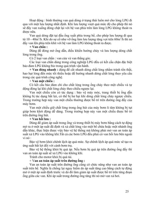 Hoạt động : bình thường van quá dòng ở trạng thái luôn mở cho lỏng LPG đi 
qua với một lưu lượng nhất định. Khi lưu lượng vượt quá mức độ cho phép thì nó 
sẽ đẩy van xuống đóng chặt lại với bệ van phía trên làm lỏng LPG không thoát ra 
được nữa. 
Van quá dòng đặt tại đầu ống xuất phía trong bể, cho phép lưu lượng đi qua 
từ 10 - 40m3/h. Khi do sự cố như vỡ ống làm lưu lượng tăng vọt trên 60m3/h thì nó 
đẩy van lên phía trên khít với bệ van làm LPG không thoát ra được. 
+ Van chắn : 
Dùng để đóng mở ống dẫn, điều khiển hướng chảy và lưu lượng dòng chất 
lỏng trong ống. 
Có 2 loại van chắn : van cửa và van thẳng góc. 
Các loại van chắn dùng trong công nghiệp LPG đều có kết cấu chặn đặc biệt 
bảo đảm LPG không bìo trong quá trình vận hành. 
+ Van đóng nhanh : dùng để cắt nhanh dòng chất lỏng nhằm tránh tổn thất, 
hao hụt lỏng đến mức tối thiểu hoặc để hướng nhanh dòng chất lỏng theo yêu cầu 
trong các quá trình công nghệ. 
+ Van một chiều : 
Có kết cấu bảo đảm chỉ cho chất lỏng trong ống chảy theo một chiều và tự 
động đóng lại khi chất lỏng chảy theo chiều ngược lại. 
Van một chiều còn có tác dụng : bảo vệ máy móc, trang thiết bị ống dẫn 
không bị tác dụng bất lợi, có thể bị hư hại khi dòng chất lỏng chảy ngược chiều. 
Trong trường hợp này van một chiều thường được bố trí trên đường ống đẩy của 
máy bơm. 
Van một chiều giữ chất lỏng trong ống hút của máy bơm li tâm không bị tụt 
giúp bơm khởi động dễ dàng. Trong trường hợp này van một chiều được bố trí 
trên đường ống hút. 
+ Van hồi lưu : 
Dùng để giảm áp suất trong ống và trong thiết bị máy bơm bằng cách tự động 
mở ra ở một áp suất đã định và xả chất lỏng vào một bể chứa hoặc một nhánh ống 
dẫn khác, thực hiện được việc bảo vệ hệ thống mà không phải mở van an toàn áp 
suất xả LPG vào không khí.Tất cả các bơm LPG đều phải có van hồi lưu bên ngoài 
vì nó : 
Bảo vệ bơm khỏi chênh lệch áp quá mức. Sự chênh lệch áp quá mức sẽ tạo ra 
ứng suất bất lợi đối với cánh bơm trụ. 
Bảo vệ hệ thống khỏi bị quá áp. Nếu bơm bị quá áp trên đường ống đẩy thì 
van an toàn áp suất sẽ xả LPG vào không khí. 
Tránh cho motor khỏi bị quá tải. 
+ Van an toàn áp suất trên đường ống : 
Van an toàn áp suất trên đường ống cũng có chức năng như van an toàn áp 
suất trên bể. Nghĩa là chống lại nguy hiểm do áp suất tăng cao bằng cách tự động 
mở ở một áp suất định trước và do đó làm giảm áp suất được bố trí trên từng đoạn 
ống giữa các van. Khi áp suất trong đường ống tăng thì nó mở van xả hơi. 
25 
 