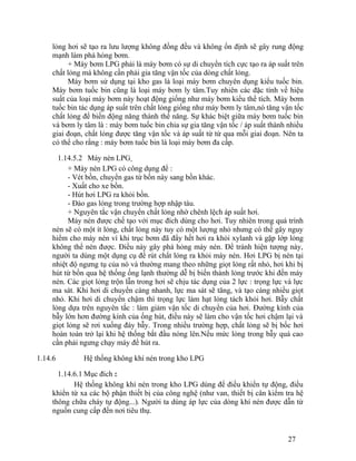 lỏng hơi sẽ tạo ra lưu lượng không đồng đều và không ổn định sẽ gây rung động 
mạnh làm phá hỏng bơm. 
+ Máy bơm LPG phải là máy bơm có sự di chuyển tích cực tạo ra áp suất trên 
chất lỏng mà không cần phải gia tăng vận tốc của dòng chất lỏng. 
Máy bơm sử dụng tại kho gas là loại máy bơm chuyên dụng kiểu tuốc bin. 
Máy bơm tuốc bin cũng là loại máy bơm ly tâm.Tuy nhiên các đặc tính về hiệu 
suất của loại máy bơm này hoạt động giống như máy bơm kiểu thể tích. Máy bơm 
tuốc bin tác dụng áp suất trên chất lỏng giống như máy bơm ly tâm,nó tăng vận tốc 
chất lỏng để biến động năng thành thế năng. Sự khác biệt giữa máy bơm tuốc bin 
và bơm ly tâm là : máy bơm tuốc bin chia sự gia tăng vận tốc / áp suất thành nhiều 
giai đoạn, chất lỏng được tăng vận tốc và áp suất từ từ qua mỗi giai đoạn. Nên ta 
có thể cho rằng : máy bơm tuốc bin là loại máy bơm đa cấp. 
1.14.5.2 Máy nén LPG 
+ Máy nén LPG có công dụng để : 
- Vét bồn, chuyển gas từ bồn này sang bồn khác. 
- Xuất cho xe bồn. 
- Hút hơi LPG ra khỏi bồn. 
- Đảo gas lỏng trong trường hợp nhập tàu. 
+ Nguyên tắc vận chuyển chất lỏng nhờ chênh lệch áp suất hơi. 
Máy nén được chế tạo với mục đích dùng cho hơi. Tuy nhiên trong quá trình 
nén sẽ có một ít lỏng, chất lỏng này tuy có một lượng nhỏ nhưng có thể gây nguy 
hiểm cho máy nén vì khi trục bơm đã đẩy hết hơi ra khỏi xylanh và gặp lớp lỏng 
không thể nén được. Điều này gây phá hỏng máy nén. Để tránh hiện tượng này, 
người ta dùng một dụng cụ để rút chất lỏng ra khỏi máy nén. Hơi LPG bị nén tại 
nhiệt độ ngưng tụ của nó và thường mang theo những giọt lỏng rất nhỏ, hơi khi bị 
hút từ bồn qua hệ thống ống lạnh thường dễ bị biến thành lỏng trước khi đến máy 
nén. Các giọt lỏng trộn lẫn trong hơi sẽ chịu tác dụng của 2 lực : trọng lực và lực 
ma sát. Khi hơi di chuyển càng nhanh, lực ma sát sẽ tăng, và tạo càng nhiều giọt 
nhỏ. Khi hơi di chuyển chậm thì trọng lực làm hạt lỏng tách khỏi hơi. Bẫy chất 
lỏng dựa trên nguyên tắc : làm giảm vận tốc di chuyển của hơi. Đường kính của 
bẫy lớn hơn đường kính của ống hút, điều này sẽ làm cho vận tốc hơi chậm lại và 
giọt lỏng sẽ rơi xuống đáy bẫy. Trong nhiều trường hợp, chất lỏng sẽ bị bốc hơi 
hoàn toàn trở lại khi hệ thống bắt đầu nóng lên.Nếu mức lỏng trong bẫy quá cao 
cần phải ngưng chạy máy để hút ra. 
1.14.6 Hệ thống không khí nén trong kho LPG 
1.14.6.1Mục đích : 
Hệ thống không khí nén trong kho LPG dùng để điều khiển tự động, điều 
khiển từ xa các bộ phận thiết bị của công nghệ (như van, thiết bị cân kiểm tra hệ 
thông chữa cháy tự động...). Người ta dùng áp lực của dòng khí nén được dẫn từ 
nguồn cung cấp đến nơi tiêu thụ. 
27 
 