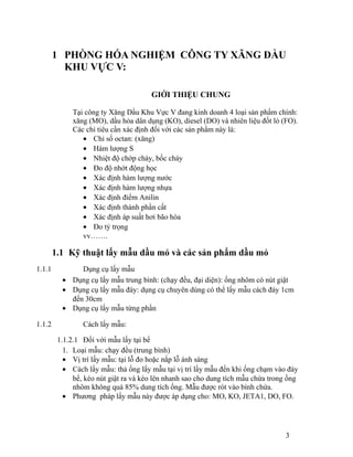 1 PHÒNG HÓA NGHIỆM CÔNG TY XĂNG DẦU 
KHU VỰC V: 
GIỚI THIỆU CHUNG 
Tại công ty Xăng Dầu Khu Vực V đang kinh doanh 4 loại sản phẩm chính: 
xăng (MO), dầu hỏa dân dụng (KO), diesel (DO) và nhiên liệu đốt lò (FO). 
Các chỉ tiêu cần xác định đối với các sản phẩm này là: 
· Chỉ số octan: (xăng) 
· Hàm lượng S 
· Nhiệt độ chớp cháy, bốc cháy 
· Đo độ nhớt động học 
· Xác định hàm lượng nước 
· Xác định hàm lượng nhựa 
· Xác định điểm Anilin 
· Xác định thành phần cất 
· Xác định áp suất hơi bão hòa 
· Đo tỷ trọng 
vv……. 
1.1 Kỹ thuật lấy mẫu dầu mỏ và các sản phẩm dầu mỏ 
1.1.1 Dụng cụ lấy mẫu 
· Dụng cụ lấy mẫu trung bình: (chạy đều, đại diện): ống nhôm có nút giật 
· Dụng cụ lấy mẫu đáy: dụng cụ chuyên dùng có thể lấy mẫu cách đáy 1cm 
đến 30cm 
· Dụng cụ lấy mẫu từng phần 
1.1.2 Cách lấy mẫu: 
1.1.2.1 Đối với mẫu lấy tại bể 
1. Loại mẫu: chạy đều (trung bình) 
· Vị trí lấy mẫu: tại lỗ đo hoặc nắp lỗ ánh sáng 
· Cách lấy mẫu: thả ống lấy mẫu tại vị trí lấy mẫu đến khi ống chạm vào đáy 
bể, kéo nút giật ra và kéo lên nhanh sao cho dung tích mẫu chứa trong ống 
nhôm không quá 85% dung tích ống. Mẫu được rót vào bình chứa. 
· Phương pháp lấy mẫu này được áp dụng cho: MO, KO, JETA1, DO, FO. 
3 
 