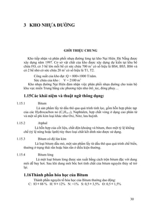3 KHO NHỰA ĐƯỜNG 
GIỚI THIỆU CHUNG 
Kho tiếp nhận và phân phối nhựa đường lỏng tại kho Nại Hiên_Đà Nẵng được 
xây dựng năm 1997. Cơ sở vật chất của kho được xây dựng dự kiến tại khu bể 
chứa FO, có 3 bể lớn mỗi bể có sức chứa 700 m3 có số hiệu là BS4, BS5, BS6 và 
có 2 bể nhỏ có sức chứa 20 m3 có số hiệu là T1, T2. 
Công suất của kho đạt :Q = 800¸1000 T/năm. 
Sức chứa của kho : V = 2100 m3 
Kho nhựa đường Nại Hiên đảm nhận việc phân phối nhựa đường cho toàn bộ 
khu vực miền Trung bằng các phương tiện như ôtô_tec, đóng phuy… 
1.15Các khái niệm và thuật ngữ thông dụng: 
1.15.1 Bitum 
Là sản phẩm lấy từ dầu thô qua quá trình tinh lọc, gồm hỗn hợp phức tạp 
của các Hyđrocacbon no (CnH2n+2), Naphtalen, hợp chất vòng ở dạng cao phân tử 
và một số phi kim loại khác như Oxi, Nitơ, lưu huỳnh. 
1.15.2 Atphal 
Là hỗn hợp của cốt liệu, chất độn khoáng và bitum, theo một tỷ lệ khống 
chế (tỷ lệ nóng hoặc lạnh) tùy theo loại chất kết dính nào được sử dụng. 
1.15.3 Bitum có độ lún kim 
Là loại bitum dầu mỏ, một sản phẩm lấy từ dầu thô qua quá trình chế biến, 
thường ở trạng thái rắn hoặc bán rắn ở điều kiện thường. 
1.15.4 Bitum lỏng 
Là một loại bitum lỏng được sản xuất bằng cách trộn bitum đặc với dung 
môi dễ bay hơi. Sau khi dung môi bốc hơi tính chất của bitum nguyên thủy sẽ trở 
lại. 
1.16Thành phần hóa học của Bitum 
Thành phần nguyên tố hóa học của Bitum thường dao động: 
C: 83 ¸ 88 % H: 9 ¸ 12% N: <1% S: 0,5 ¸ 3,5% O: 0,5 ¸ 1,5% 
30 
 