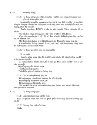 1.17.1 Mô tả hệ thống 
1.17.1.1 Hệ thống công nghệ nhập, tồn chứa và phân phối nhựa đượng của kho 
gồm các thành phần sau 
Cụm thiết bị tiếp nhận nhựa đường (gọi tắt là cụm thiết bị nhập ) từ tàu biển 
chuyên dụng tại cầu tàu Nại Hiên gồm có các ống mềm, van, thiết bị kiểm soát lưu 
lượng, nhiệt độ, áp suất. 
Tuyến ống nhập F219*6 từ cầu tàu vào kho dài 250 m (tính đến bể xa 
nhất). 
Khu bể chứa nhựa đường gồm 3 bể * 700 m3 (BS4, BS5, BS6 ). 
Cụm bể trung chuyển: 2 bể * 20 m3. Đặt trên sàn đỡ bêtông cốt thép cao 5m 
so với nền sản xuất. 
Máy bơm nhựa đường :2 tổ đặt phía dưới sàn đỡ cụm bể trung chuyển. 
Cần xuất nhựa đường cho ôtô: 2 cần (xuất cho 2 loại nhựa đường riêng biệt) 
bố trí trong mái che diện tích 93 m2. 
1.17.1.2 Hệ thống gia nhiệt gồm các thành phần 
Lò gia nhiệt 
Cụm bể chứa nhiên liệu đốt lò (FO), đặt trên bệ đỡ bằng bêtông cao H = 
0,5m so với mặt đất. 
Bể chứa điều hòa dầu tải nhiệt, bố trí trên giá đỡ có chiều cao H = 9 m so với 
nền sản xuất. 
Hệ thống ống dẫn dầu tải nhiệt. 
Thiết bị gia nhiệt cục bộ. 
Thiết bị bù giãn nở nhiệt trên đường ống. 
1.17.1.3 Các hệ thống kĩ thuật phụ trợ 
Hệ thống cung cấp điện và an toàn, thu hồi, tiếp địa. 
Hệ thống cấp thoát nước và PCCC. 
Hệ thống đường bãi nội bộ kho. 
Nhà hợp khối: bố trí các phòng chức năng gồm: thường trực, bảo vệ, điều hành, 
nhà nghỉ cán bộ nhân viên. 
1.17.2 Hệ thống công nghệ 
1.17.2.1 Loại sản phẩm nhập và tồn chứa 
Loại sản phẩm nhập, tồn chứa và phân phối ở kho này là nhựa đường loại 
60/70. 
1.17.2.2 Phương thức nhập tồn chứa 
Nhập: 
32 
 