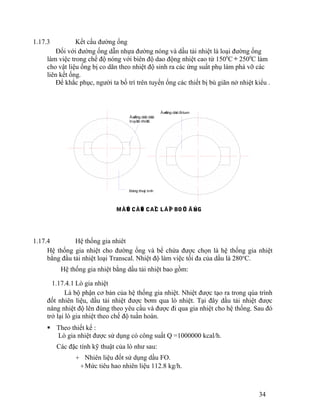 1.17.3 Kết cấu đường ống 
Đối với đường ống dẫn nhựa đường nóng và dầu tải nhiệt là loại đường ống 
làm việc trong chế độ nóng với biên độ dao động nhiệt cao từ 1500C¸ 2500C làm 
cho vật liệu ống bị co dãn theo nhiệt độ sinh ra các ứng suất phụ làm phá vỡ các 
liên kết ống. 
Để khắc phục, người ta bố trí trên tuyến ống các thiết bị bù giãn nở nhiệt kiểu . 
1.17.4 Hệ thống gia nhiêt 
Hệ thống gia nhiệt cho đường ống và bể chứa được chọn là hệ thống gia nhiệt 
bằng đầu tải nhiệt loại Transcal. Nhiệt độ làm việc tối đa của dầu là 280oC. 
Hệ thống gia nhiệt bằng dầu tải nhiệt bao gồm: 
1.17.4.1 Lò gia nhiệt 
Là bộ phận cơ bản của hệ thống gia nhiệt. Nhiệt được tạo ra trong qúa trình 
đốt nhiên liệu, dầu tải nhiệt được bơm qua lò nhiệt. Tại đây dầu tải nhiệt được 
nâng nhiệt độ lên đúng theo yêu cầu và được đi qua gia nhiệt cho hệ thống. Sau đó 
trở lại lò gia nhiệt theo chế độ tuần hoàn. 
 Theo thiết kế : 
Lò gia nhiệt được sử dụng có công suất Q =1000000 kcal/h. 
Các đặc tính kỹ thuật của lò như sau: 
+ Nhiên liệu đốt sử dụng dầu FO. 
+Mức tiêu hao nhiên liệu 112.8 kg/h. 
34 
Bäng thuíy tinh 
Âæåìng dáùn Bitum 
Âæåìng dáùn dáöu 
truyãön nhiãût 
MÀÛT CÀÕT CAÏC LÅÏP BOÜC ÄÚNG 
 