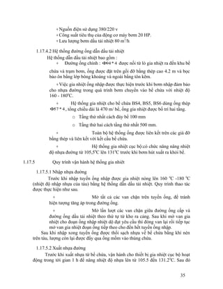 +Nguồn điện sử dụng 380/220 v 
+Công suất tiêu thụ của động cơ máy bơm 20 HP. 
+Lưu lượng bơm dầu tải nhiệt 80 m3/h 
1.17.4.2 Hệ thống đường ống dẫn dầu tải nhiệt 
Hệ thống dẫn dầu tải nhiệt bao gồm : 
+ Đường ống chính : F94 * 4 được nối từ lò gia nhiệt ra đến khu bể 
chứa và trạm bơm, ống được đặt trên gối đỡ bằng thép cao 4.2 m và bọc 
bảo ôn bằng lớp bông khoáng và ngoài bằng tôn kẽm. 
+Việc gia nhiệt ống nhập được thực hiện trước khi bơm nhập đảm bảo 
cho nhựa đường trong quá trình bơm chuyển vào bể chứa với nhiệt độ 
160 - 1800C. 
+ Hệ thống gia nhiệt cho bể chứa BS4, BS5, BS6 dùng ống thép 
F57 * 4 , tổng chiều dài là 470 m/ bể, ống gia nhiệt được bố trí hai tầng. 
o Tầng thứ nhất cách đáy bể 100 mm 
o Tầng thứ hai cách tầng thứ nhất 500 mm. 
+ Toàn bộ hệ thống ống được liên kết trên các giá đỡ 
bằng thép và liên kết với kết cấu bể chứa. 
+ Hệ thống gia nhiệt cục bộ:có chức năng nâng nhiệt 
độ nhựa đường từ 105,50C lên 1310C trước khi bơm hút xuất ra khỏi bể. 
1.17.5 Quy trình vận hành hệ thống gia nhiêt 
1.17.5.1 Nhập nhựa đường 
Trước khi nhập tuyến ống nhập được gia nhiệt nóng lên 160 0C -180 0C 
(nhiệt độ nhập nhựa của tàu) bằng hệ thống dẫn dầu tải nhiệt. Quy trình thao tác 
được thực hiện như sau. 
+ Mở tất cả các van chặn trên tuyến ống, để tránh 
hiện tượng tăng áp trong đường ống. 
+ Mở lần lượt các van chặn giữa đường ống cấp và 
đường ống dầu tải nhiệt theo thứ tự từ kho ra cảng. Sau khi mở van gia 
nhiệt cho đoạn ống nhập nhiệt dộ đạt yêu cầu thì đóng van lại rồi tiếp tục 
mở van gia nhiệt đoạn ống tiếp theo cho đến hết tuyến ống nhập. 
Sau khi nhập xong tuyến ống được thổi sạch nhựa về bể chứa bằng khí nén 
trên tàu, lượng còn lại được đẩy qua ống mồm vào thùng chứa. 
1.17.5.2 Xuất nhựa đường 
Trước khi xuất nhựa từ bể chứa, vận hành cho thiết bị gia nhiệt cục bộ hoạt 
động trong tời gian 1 h để nâng nhiệt độ nhựa lên từ 105.5 đến 131.20C. Sau đó 
35 
 