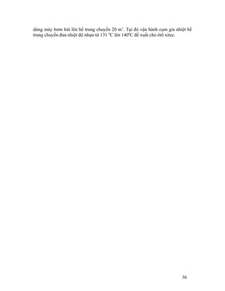 dùng máy bơm hút lên bể trung chuyển 20 m3. Tại đó vận hành cụm gia nhiệt bể 
trung chuyển đưa nhiệt độ nhựa từ 131 0C lên 1400C để xuất cho ôtô xitec. 
36 
 