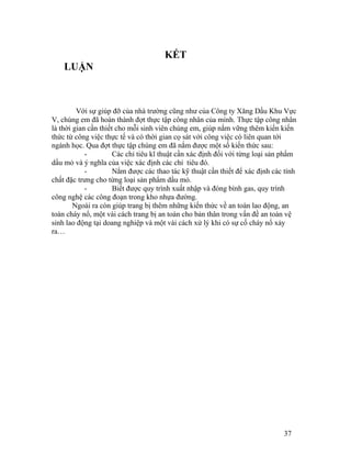 KẾT 
LUẬN 
Với sự giúp đỡ của nhà trường cũng như của Công ty Xăng Dầu Khu Vực 
V, chúng em đã hoàn thành đợt thực tập công nhân của mình. Thực tập công nhân 
là thời gian cần thiết cho mỗi sinh viên chúng em, giúp nắm vững thêm kiến kiến 
thức từ công việc thực tế và có thời gian cọ sát với công việc có liên quan tới 
ngành học. Qua đợt thực tập chúng em đã nắm được một số kiến thức sau: 
- Các chỉ tiêu kĩ thuật cần xác định đối với từng loại sản phẩm 
dầu mỏ và ý nghĩa của việc xác định các chỉ tiêu đó. 
- Nắm được các thao tác kỹ thuật cần thiết để xác định các tính 
chất đặc trưng cho từng loại sản phẩm dầu mỏ. 
- Biết được quy trình xuất nhập và đóng bình gas, quy trình 
công nghệ các công đoạn trong kho nhựa đường. 
Ngoài ra còn giúp trang bị thêm những kiến thức về an toàn lao động, an 
toàn cháy nổ, một vài cách trang bị an toàn cho bản thân trong vấn đề an toàn vệ 
sinh lao động tại doang nghiệp và một vài cách xử lý khi có sự cố cháy nổ xảy 
ra… 
37 
