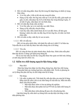 2. Đối với mẫu từng phần: được lấy khi trong bể nhập hàng có nhiều tỷ trọng 
khác nhau. 
· Vị trí lấy mẫu: ở bất cứ độ sâu nào trong bể chứa. 
· Dụng cụ lấy mẫu: thả ống múc mẫu tại vị trí cần lấy mẫu, giật mạnh sợi 
giây và chờ, mẫu được lấy 0,5l có thể được lấy trong khoảng 8 giây, 1l 
sẽ mất 15 giây, mẫu được rót vào bình chứa. 
3. Đối với mẫu đáy (hoặc mẫu sát đáy) 
· Vị trí lấy mẫu: tại vị trí cách đáy cao nhất 30cm. 
· Dụng cụ lấy mẫu đáy chuyên dùng 
· Cách lấy mẫu: điều chỉnh thước đo từ 1cm đến 30cm, để thời gian 
khoảng 1 phút cho mẫu vào đầy ống rồi kéo ống lên, rót mẫu vào bình 
chứa mẫu. 
4. Đối với mẫu xả đáy: mẫu lấy từ van xả nước. 
1.1.2.2 Đối với mẫu tàu 
Đối với tàu gồm nhiều hầm: tiến hành lấy mẫu tại ít nhất 2/3 số hầm tàu. 
Trộn đều tất cả các mẫu lấy được làm mẫu chung cho cả lô hàng. 
1.1.2.3 Yêu cầu 
Đối với xăng thì thao tác phải nhanh nhẹn, thuần thục. Bình chứa mẫu phải 
đảm bảo độ kín và được giữ lạnh trong thùng đá. 
Tất cả các loại mẫu sau khi lấy xong phải được bảo quản nơi khô mát, không 
có ánh sáng mặt trời chiếu vào. 
1.2 Kiểm tra chất lượng nguyên liệu hàng nhập 
1.2.1 Mục đích 
Đảm bảo hàng hóa nhập vào kho đúng chủng loại, đảm bảo chất lượng. 
Giúp phát hiện các trường hợp kém, mất phẩm chất. Từ đó có phương án 
xử lý đúng như pha chế hay từ chối nhập toàn bộ lô hàng. 
1.2.2 Nội dung: 
1. Lấy mẫu và phân tích: Tiến hành lấy mẫu đại diện của toàn bộ lô hàng 
bằng cách lấy mẫu ở tất cả các hầm hàng rồi trộn đều lại. Mẫu trôn đều 
được chia làm ba phần: 
+ Một mẫu được niêm và lưu tại phòng thí nghiệm. 
+ Một mẫu được đem phân tích tại PTN để xác định chất lượng lô 
hàng. 
+ Một mẫu được niêm phong để giao cho chủ phương tiện. 
Lập biên bảng lấy mẫu dưới sự chứng kiến của đại diện chủ hàng và đại 
diện phương tiện. 
4 
 