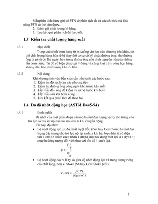 Mẫu phân tích được gửi về PTN để phân tích tất cả các chỉ tiêu mà khả 
năng PTN có thể làm được. 
2. Đánh giá chất lượng lô hàng. 
3. Lưu kết quả phân tích để theo dõi. 
1.3 Kiểm tra chất lượng hàng xuất 
1.3.1 Mục đích 
Trong quá trình bơm hàng từ bể xuống tàu hay các phương tiện khác, có 
thể chất lượng hàng hóa sẽ bị thay đổi do sự cố kỹ thuật đường ống: như đường 
ống bị gỉ sét do lâu ngày, hay trong đường ống còn dính nguyên liệu của những 
lần bơm trước. Từ đó có biện pháp xử lý đúng và cũng loại trừ trường hợp hàng 
không đảm bảo chất lượng khi rời bến. 
1.3.2 Nội dung 
Khi phương tiện vào bến xuất cần tiến hành các bước sau: 
1. Kiểm tra độ sạch của các phương tiện 
2. Kiểm tra đường ống công nghệ kho trước khi xuất. 
3. Lấy mẫu đầu ống để kiểm tra sơ bộ trước khi bơm. 
4. Lấy mẫu sau khi bơm xong. 
5. Lưu kết quả phân tích để theo dõi. 
1.4 Đo độ nhớt động học (ASTM D445-94) 
1.4.1 Định nghĩa 
Độ nhớt của một phân đoạn dầu mỏ là một đại lượng vật lý đặc trưng cho 
trở lực do ma sát nội tại của nó sinh ra khi chuyển động. 
Các loại độ nhớt: 
· Độ nhớt động lực m ( độ nhớt tuyệt đối) (Poa hay CentiPoise) là một đại 
lượng đặc trưng cho trở lực nội tại sinh ra khi hai lớp phân tử có diện 
tích 1 cm2 (S) nằm cách nhau 1 cm(h) chịu tác dụng một lực là 1 dyn (F) 
chuyển động tương đối với nhau với tốc độ 1 cm/s (u). 
h 
u 
S 
F 
m = 
· Độ nhớt động học n là tỷ số giữa độ nhớt động lực và trọng lượng riêng 
của chất lỏng, đơn vị Stoke (St) hay CentiStoke (cSt). 
cSt cP 
n = m 
( ) ( ) r 
g cm3 
( / ) 
5 
 