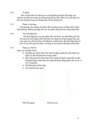 1.4.2 Ý nghĩa 
Nhờ vào độ nhớt của dầu mỏ, ta có thể đánh giá được khả năng vận 
chuyển của dầu mỏ trong các đường ống dễ hay khó. Dầu mỏ có độ nhớt cao 
khó vận chuyển trong các đường ống với lưu lượng lớn. 
1.4.3 Phạm vi áp dụng 
Chỉ áp dụng cho những sản phẩm dầu mỏ dạng lỏng và đồng nhất ở điều 
kiện thường. Không áp dụng cho các sản phẩm dạng rắn hay lỏng phân tách. 
1.4.4 Tóm tắt phép thử 
Độ nhớt động học của sản phẩm dầu mỏ được xác định bằng cách đo 
thời gian để một lượng chất lỏng dưới tác dụng của trọng lượng chảy qua 
mao quản của nhớt kế thủy tinh đã được chuẩn trước. Độ nhớt động học là 
tích số của thời gian đo được với hằng số của nhớt kế đã được kiểm định. 
1.4.5 Dụng cụ, thiết bị 
Gồm các bộ phận chính: 
· Bộ phận gia nhiệt, kèm rơle nhiệt tự động, nhiệt kế canh nhiệt cho 
phép cài đặt nhiệt độ theo mong muốn 
· Bồn chứa glycerin dùng làm môi trường ổn nhiệt, trong bồn có gắn 
bộ phận khuấy nhằm làm cho nhiệt độ được đồng nhất ở tất cả các vị 
trí ở trong bồn. 
· Hệ thống đèn chiếu sáng 
· Các nhớt kế mao quản 
Nhớt kế ngược Nhớt kế xuôi 
6 
 