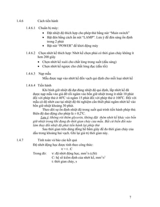 1.4.6 Cách tiến hành 
1.4.6.1 Chuẩn bị máy: 
· Đặt nhiệt độ thích hợp cho phép thử bằng nút “Main switch” 
· Bật đèn bằng cách ấn nút “LAMP”. Lưu ý để đèn sáng ổn định 
trong 2 phút 
· Bật nút “POWER” để khởi động máy 
1.4.6.2 Chọn nhớt kế thích hợp: Nhớt kế chọn phải có thời gian chảy không ít 
hơn 200 giây 
· Chọn nhớt kế xuôi cho chất lỏng trong suốt (dầu sáng) 
· Chọn nhớt kế ngược cho chất lỏng đục (dầu tối) 
1.4.6.3 Nạp mẫu 
Mẫu được nạp vào nhớt kế đến vạch qui định cho mỗi loại nhớt kế 
1.4.6.4 Tiến hành 
Khi bình giữ nhiệt đã đạt đúng nhiệt độ qui định, lắp nhớt kế đã 
được nạp mẫu vào giá đỡ rồi ngâm vào bồn giữ nhiệt trong ít nhất 10 phút 
đối với phép thử ở 400C và ngâm 15 phút đối với phép thử ở 1000C. Đối với 
mẫu có độ nhớt cao tại nhiệt độ thí nghiệm cần thiết phải ngâm nhớt kế vào 
bồn giữ nhiệt khoảng 30 phút. 
Theo dõi sự ổn định nhiệt độ trong suốt quá trình tiến hành phép thử. 
Biên độ dao động cho phép là ± 0,20C. 
Lưu ý: không rót thêm glycerin, không đặt thêm nhớt kế khác vào bồn 
giữ nhiệt trong khi đang đo thời gian chảy của mẫu. Bất cứ biến đổi nào 
làm thay đổi nhiệt độ phải tiến hành lại phép thử 
Sau thời gian trên dùng đồng hồ bấm giây để đo thời gian chảy của 
dầu trong khoảng hai vạch. Ghi lại giá trị thời gian này. 
1.4.7 Tính toán và báo cáo kết quả 
Độ nhớt động học được tính theo công thức: 
n = t . C 
Trong đó: n: độ nhớt động học, mm2/s (cSt) 
C: hệ số kiểm định của nhớt kế, mm2/s2 
t: thời gian chảy, s 
7 
 