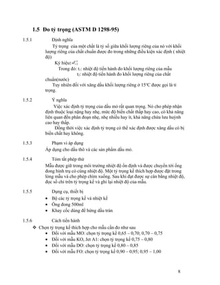 1.5 Đo tỷ trọng (ASTM D 1298-95) 
1.5.1 Định nghĩa 
Tỷ trọng của một chất là tỷ số giữa khối lượng riêng của nó với khối 
lượng riêng của chất chuẩn được đo trong những điều kiện xác định ( nhiệt 
độ) 
Ký hiệu: d 
t 
1 
t 2 
Trong đó: t1: nhiệt độ tiến hành đo khối lượng riêng của mẫu 
t2: nhiệt độ tiến hành đo khối lượng riêng của chất 
chuẩn(nước) 
Tuy nhiên đối với xăng dầu khối lượng riêng ở 15oC được gọi là tỉ 
trọng. 
1.5.2 Ý nghĩa 
Việc xác định tỷ trọng của dầu mỏ rất quan trọng. Nó cho phép nhận 
định thuộc loại nặng hay nhẹ, mức độ biến chất thấp hay cao, có khả năng 
liên quan đến phân đoạn nhẹ, nhẹ nhiều hay ít, khả năng chứa lưu huỳnh 
cao hay thấp. 
Đồng thời việc xác định tỷ trọng có thể xác định được xăng dầu có bị 
biến chất hay không. 
1.5.3 Phạm vi áp dụng 
Áp dụng cho dầu thô và các sản phẩm dầu mỏ. 
1.5.4 Tóm tắt phép thử 
Mẫu được giữ trong môi trường nhiệt độ ổn định và được chuyển tới ống 
đong hình trụ có cùng nhiệt độ. Một tỷ trọng kế thích hợp được đặt trong 
lòng mẫu và cho phép chìm xuống. Sau khi đạt được sự cân bằng nhiệt độ, 
đọc số chỉ trên tỷ trọng kế và ghi lại nhiệt độ của mẫu. 
1.5.5 Dụng cụ, thiết bị 
· Bộ các tỷ trọng kế và nhiệt kế 
· Ống đong 500ml 
· Khay cốc dùng để hứng dầu tràn 
1.5.6 Cách tiến hành 
 Chọn tỷ trọng kế thích hợp cho mẫu cần đo như sau 
· Đối với mẫu MO: chọn tỷ trọng kế 0,65 – 0,70; 0,70 – 0,75 
· Đối với mẫu KO, Jet A1: chọn tỷ trọng kế 0,75 – 0,80 
· Đối với mẫu DO: chọn tỷ trọng kế 0,80 – 0,85 
· Đối với mẫu FO: chọn tỷ trọng kế 0,90 – 0,95; 0,95 – 1,00 
8 
 