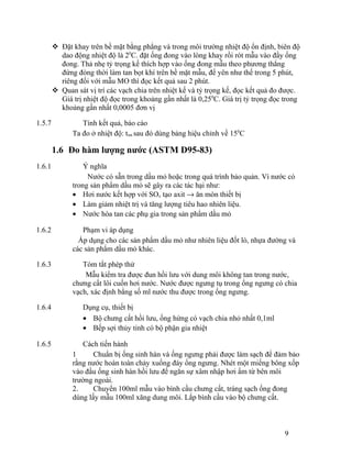  Đặt khay trên bề mặt bằng phẳng và trong môi trường nhiệt độ ổn định, biên độ 
dao động nhiệt độ là 20C. đặt ống đong vào lòng khay rồi rót mẫu vào đầy ống 
đong. Thả nhẹ tỷ trọng kế thích hợp vào ống đong mẫu theo phương thẳng 
đứng đòng thời làm tan bọt khí trên bề mặt mẫu, để yên như thế trong 5 phút, 
riêng đối với mẫu MO thì đọc kết quả sau 2 phút. 
 Quan sát vị trí các vạch chia trên nhiệt kế và tỷ trọng kế, đọc kết quả đo được. 
Giá trị nhiệt độ đọc trong khoảng gần nhất là 0,250C. Giá trị tỷ trọng đọc trong 
khoảng gần nhất 0,0005 đơn vị 
1.5.7 Tính kết quả, báo cáo 
Ta đo ở nhiệt độ: tmt sau đó dùng bảng hiệu chỉnh về 150C 
1.6 Đo hàm lượng nước (ASTM D95-83) 
1.6.1 Ý nghĩa 
Nước có sẵn trong dầu mỏ hoặc trong quá trình bảo quản. Vì nước có 
trong sản phẩm dầu mỏ sẽ gây ra các tác hại như: 
· Hơi nước kết hợp với SOx tạo axit ® ăn mòn thiết bị 
· Làm giảm nhiệt trị và tăng lượng tiêu hao nhiên liệu. 
· Nước hòa tan các phụ gia trong sản phẩm dầu mỏ 
1.6.2 Phạm vi áp dụng 
Áp dụng cho các sản phẩm dầu mỏ như nhiên liệu đốt lò, nhựa đường và 
các sản phẩm dầu mỏ khác. 
1.6.3 Tóm tắt phép thử 
Mẫu kiểm tra được đun hồi lưu với dung môi không tan trong nước, 
chưng cất lôi cuốn hơi nước. Nước được ngưng tụ trong ống ngưng có chia 
vạch, xác định bằng số ml nước thu được trong ống ngưng. 
1.6.4 Dụng cụ, thiết bị 
· Bộ chưng cất hồi lưu, ống hứng có vạch chia nhỏ nhất 0,1ml 
· Bếp sợi thủy tinh có bộ phận gia nhiệt 
1.6.5 Cách tiến hành 
1 Chuẩn bị ống sinh hàn và ống ngưng phải được làm sạch để đảm bảo 
rằng nước hoàn toàn chảy xuống đáy ống ngưng. Nhét một miếng bông xốp 
vào đầu ống sinh hàn hồi lưu để ngăn sự xâm nhập hơi ẩm từ bên môi 
trường ngoài. 
2. Chuyển 100ml mẫu vào bình cầu chưng cất, tráng sạch ống đong 
dùng lấy mẫu 100ml xăng dung môi. Lắp bình cầu vào bộ chưng cất. 
9 
 