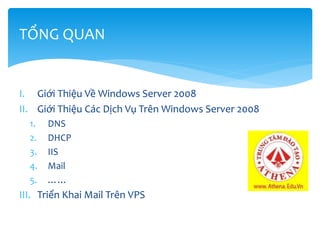 I. Giới Thiệu Về Windows Server 2008
II. Giới Thiệu Các Dịch Vụ Trên Windows Server 2008
1. DNS
2. DHCP
3. IIS
4. Mail
5. ……
III. Triển Khai Mail Trên VPS
TỔNG QUAN
 