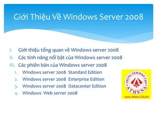 I. Giới thiệu tổng quan về Windows server 2008
II. Các tính năng nổi bật của Windows server 2008
III. Các phiên bản của Windows server 2008
1. Windows server 2008 Standard Edition
2. Windows server 2008 Enterprise Edition
3. Windows server 2008 Datacenter Edition
4. Windows Web server 2008
Giới Thiệu Về Windows Server 2008
 