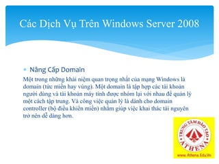  Nâng Cấp Domain
Một trong những khái niệm quan trọng nhất của mạng Windows là
domain (tức miền hay vùng). Một domain là tập hợp các tài khoản
người dùng và tài khoản máy tính được nhóm lại với nhau để quản lý
một cách tập trung. Và công việc quản lý là dành cho domain
controller (bộ điều khiển miền) nhằm giúp việc khai thác tài nguyên
trở nên dễ dàng hơn.
Các Dịch Vụ Trên Windows Server 2008
 