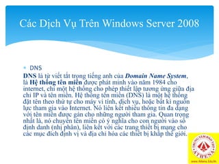  DNS
DNS là từ viết tắt trong tiếng anh của Domain Name System,
là Hệ thống tên miền được phát minh vào năm 1984 cho
internet, chỉ một hệ thống cho phép thiết lập tương ứng giữa địa
chỉ IP và tên miền. Hệ thống tên miền (DNS) là một hệ thống
đặt tên theo thứ tự cho máy vi tính, dịch vụ, hoặc bất kì nguồn
lực tham gia vào Internet. Nó liên kết nhiều thông tin đa dạng
với tên miền được gán cho những người tham gia. Quan trọng
nhất là, nó chuyển tên miền có ý nghĩa cho con người vào số
định danh (nhị phân), liên kết với các trang thiết bị mạng cho
các mục đích định vị và địa chỉ hóa các thiết bị khắp thế giới.
Các Dịch Vụ Trên Windows Server 2008
 