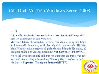  IIS
IIS là viết tắt của từ Internet Information. ServicesIIS được đính
kèm với các phiên bản của Windows.
Microsoft Internet Information Services (các dịch vụ cung cấp thông
tin Internet) là các dịch vụ dành cho máy chủ chạy trên nền. Hệ điều
hành Window nhằm cung cấp và phân tán các thông tin lên mạng, nó
bao gồm nhiều dịch vụ khác nhau như Web Server, FTP Server,…
Nó có thể được sử dụng để xuất bản nội dung của các trang Web lên
Internet/Intranet bằng việc sử dụng “Phương thức chuyển giao siêu
văn bản“ - Hypertext Transport Protocol (HTTP).
Các Dịch Vụ Trên Windows Server 2008
 
