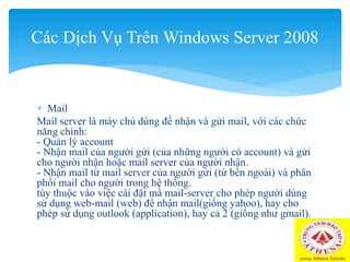  Mail
Mail server là máy chủ dùng để nhận và gửi mail, với các chức
năng chính:
- Quản lý account
- Nhận mail của người gửi (của những người có account) và gửi
cho người nhận hoặc mail server của người nhận.
- Nhận mail từ mail server của người gửi (từ bên ngoài) và phân
phối mail cho người trong hệ thống.
tùy thuộc vào việc cài đặt mà mail-server cho phép người dùng
sử dụng web-mail (web) để nhận mail(giống yahoo), hay cho
phép sử dụng outlook (application), hay cả 2 (giống như gmail).
Các Dịch Vụ Trên Windows Server 2008
 