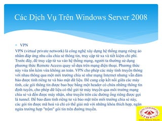  VPN
VPN (virtual private network) là công nghệ xây dựng hệ thống mạng riêng ảo
nhằm đáp ứng nhu cầu chia sẻ thông tin, truy cập từ xa và tiết kiệm chi phí.
Trước đây, để truy cập từ xa vào hệ thống mạng, người ta thường sử dụng
phương thức Remote Access quay số dựa trên mạng điện thoại. Phương thức
này vừa tốn kém vừa không an toàn. VPN cho phép các máy tính truyền thông
với nhau thông qua một môi trường chia sẻ như mạng Internet nhưng vẫn đảm
bảo được tính riêng tư và bảo mật dữ liệu. Để cung cấp kết nối giữa các máy
tính, các gói thông tin được bao bọc bằng một header có chứa những thông tin
định tuyến, cho phép dữ liệu có thể gửi từ máy truyền qua môi trường mạng
chia sẻ và đến được máy nhận, như truyền trên các đường ống riêng được gọi
là tunnel. Để bảo đảm tính riêng tư và bảo mật trên môi trường chia sẻ này,
các gói tin được mã hoá và chỉ có thể giải mã với những khóa thích hợp, ngăn
ngừa trường hợp "trộm" gói tin trên đường truyền.
Các Dịch Vụ Trên Windows Server 2008
 