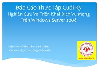 Báo Cáo Thực Tập Cuối Kỳ
Nghiên Cứu Và Triển Khai Dịch Vụ Mạng
Trên Windows Server 2008
Giáo Viên Hướng Dẫn: Võ Đỗ Thắng
Sinh Viên Thực Tập: Đặng Quốc Tuấn
 