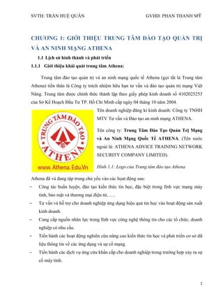 SVTH: TRẦN HUỆ QUÂN GVHD: PHAN THANH MỸ
1
CHƢƠNG 1: GIỚI THIỆU TRUNG TÂM ĐÀO TẠO QUẢN TRỊ
VÀ AN NINH MẠNG ATHENA
1.1 Lịch sử hình thành và phát triển
1.1.1 Giới thiệu khái quát trung tâm Athena:
Trung tâm đào tạo quản trị và an ninh mạng quốc tế Athena (gọi tắt là Trung tâm
Athena) tiền thân là Công ty trách nhiệm hữu hạn tư vấn và đào tạo quản trị mạng Việt
Năng. Trung tâm được chính thức thành lập theo giấy phép kinh doanh số 4102025253
của Sở Kế Hoạch Đầu Tư TP. Hồ Chí Minh cấp ngày 04 tháng 10 năm 2004.
Tên doanh nghiệp đăng kí kinh doanh: Công ty TNHH
MTV Tư vấn và Đào tạo an ninh mạng ATHENA.
Tên công ty: Trung Tâm Đào Tạo Quản Trị Mạng
và An Ninh Mạng Quốc Tế ATHENA. (Tên nước
ngoài là: ATHENA ADVICE TRAINING NETWORK
SECURITY COMPANY LIMITED).
Hình 1.1: Logo của Trung tâm đào tạo Athena
Athena đã và đang tập trung chủ yếu vào các họat động sau:
- Công tác huấn luyện, đào tạo kiến thức tin học, đặc biệt trong lĩnh vực mạng máy
tính, bảo mật và thương mại điện tử, ….
- Tư vấn và hỗ trợ cho doanh nghiệp ứng dụng hiệu quả tin học vào hoạt động sản xuất
kinh doanh.
- Cung cấp nguồn nhân lực trong lĩnh vực công nghệ thông tin cho các tổ chức, doanh
nghiệp có nhu cầu.
- Tiến hành các hoạt động nghiên cứu nâng cao kiến thức tin học và phát triển cơ sở dữ
liệu thông tin về các ứng dụng và sự cố mạng.
- Tiến hành các dịch vụ ứng cứu khẩn cấp cho doanh nghiệp trong trường hợp xảy ra sự
cố máy tính.
 