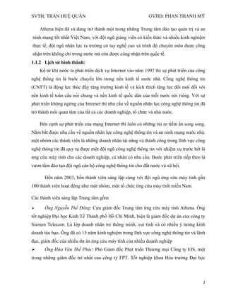 SVTH: TRẦN HUỆ QUÂN GVHD: PHAN THANH MỸ
2
Athena hiện đã và đang trở thành một trong những Trung tâm đào tạo quản trị và an
ninh mạng tốt nhất Việt Nam, với đội ngũ giảng viên có kiến thức và nhiều kinh nghiệm
thực tế, đội ngũ nhân lực ra trường có tay nghề cao và trình độ chuyên môn được công
nhận trên không chỉ trong nước mà còn được công nhận trên quốc tế.
1.1.2 Lịch sử hình thành:
Kể từ khi nước ta phát triển dịch vụ Internet vào năm 1997 thì sự phát triển của công
nghệ thông tin là bước chuyển lớn trong nền kinh tế nước nhà. Công nghệ thông tin
(CNTT) là động lực thúc đẩy tăng trưởng kinh tế và kích thích tăng lực đổi mới đối với
nền kinh tế toàn cầu nói chung và nền kinh tế quốc dân của mỗi nước nói riêng. Với sự
phát triển không ngừng của Internet thì nhu cầu về nguồn nhân lực công nghệ thông tin đã
trở thành mối quan tâm của tất cả các doanh nghiệp, tổ chức và nhà nước.
Bên cạnh sự phát triển của mạng Internet thì luôn có những rủi ro tiềm ẩn song song.
Nắm bắt được nhu cầu về nguồn nhân lực công nghệ thông tin và an ninh mạng nước nhà,
một nhóm các thành viên là những doanh nhân tài năng và thành công trong lĩnh vực công
nghệ thông tin đã quy tụ được một đội ngũ công nghệ thông tin với nhiệm vụ trước hết là
ứng cứu máy tính cho các doanh nghiệp, cá nhân có nhu cầu. Bước phát triển tiếp theo là
vươn tầm đào tạo đội ngũ cán bộ công nghệ thông tin cho đất nước và xã hội.
Đến năm 2003, bốn thành viên sáng lập cùng với đội ngũ ứng cứu máy tính gần
100 thành viên hoạt động như một nhóm, một tổ chức ứng cứu máy tính miền Nam.
Các thành viên sáng lập Trung tâm gồm:
 Ông Nguyễn Thế Đông: Cựu giám đốc Trung tâm ứng cứu máy tính Athena. Ông
tốt nghiệp Đại học Kinh Tế Thành phố Hồ Chí Minh, hiện là giám đốc dự án của công ty
Siemen Telecom. Là lớp doanh nhân trẻ thông minh, vui tính và có nhiều ý tưởng kinh
doanh táo bạo. Ông đã có 15 năm kinh nghiệm trong lĩnh vực công nghệ thông tin và lãnh
đạo, giám đốc của nhiều dự án ứng cứu máy tính của nhiều doanh nghiệp
 Ông Hứa Văn Thế Phúc: Phó Giám đốc Phát triển Thương mại Công ty EIS, một
trong những giám đốc trẻ nhất của công ty FPT. Tốt nghiệp khoa Hóa trường Đại học
 