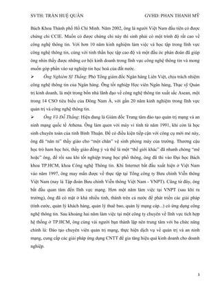 SVTH: TRẦN HUỆ QUÂN GVHD: PHAN THANH MỸ
3
Bách Khoa Thành phố Hồ Chí Minh. Năm 2002, ông là người Việt Nam đầu tiên có được
chứng chỉ CCIE. Muốn có được chứng chỉ này thí sinh phải có một trình độ rất cao về
công nghệ thông tin. Với hơn 10 năm kinh nghiệm làm việc và học tập trong lĩnh vực
công nghệ thông tin, cùng với tinh thần học tập cao độ và một đầu óc phán đoán đã giúp
ông nhìn thấy được những cơ hội kinh doanh trong lĩnh vực công nghệ thông tin và mong
muốn góp phần vào sự nghiệp tin học hoá của đất nước.
 Ông Nghiêm Sỹ Thắng: Phó Tổng giám đốc Ngân hàng Liên Việt, chịu trách nhiệm
công nghệ thông tin của Ngân hàng. Ông tốt nghiệp Học viên Ngân hàng, Thạc sỹ Quản
trị kinh doanh, là một trong bốn nhà lãnh đạo về công nghệ thông tin xuất sắc Asean, một
trong 14 CSO tiêu biểu của Đông Nam Á, với gần 20 năm kinh nghiệm trong lĩnh vực
quản trị và công nghệ thông tin.
 Ông Võ Đỗ Thắng: Hiện đang là Giám đốc Trung tâm đào tạo quản trị mạng và an
ninh mạng quốc tế Athena. Ông làm quen với máy vi tính từ năm 1991, khi còn là học
sinh chuyên toán của tỉnh Bình Thuận. Để có điều kiện tiếp cận với công cụ mới mẻ này,
ông đã “năn nỉ” thầy giáo cho “một chân” vệ sinh phòng máy của trường. Thương cậu
học trò ham học hỏi, thầy giáo đồng ý và thế là một “thế giới khác” đã nhanh chóng “mê
hoặc” ông, để rồi sau khi tốt nghiệp trung học phổ thông, ông đã thi vào Đại học Bách
khoa TP.HCM, khoa Công nghệ Thông tin. Khi Internet bắt đầu xuất hiện ở Việt Nam
vào năm 1997, ông may mắn được về thực tập tại Tổng công ty Bưu chính Viễn thông
Việt Nam (nay là Tập đoàn Bưu chính Viễn thông Việt Nam - VNPT). Cũng từ đây, ông
bắt đầu quan tâm đến lĩnh vực mạng. Hơn một năm làm việc tại VNPT (sau khi ra
trường), ông đã có mặt ở khá nhiều tỉnh, thành trên cả nước để phát triển các giải pháp
(tính cước, quản lý khách hàng, quản lý thuê bao, quản lý mạng cáp...) có ứng dụng công
nghệ thông tin. Sau khoảng hai năm làm việc tại một công ty chuyên về lĩnh vực tích hợp
hệ thống ở TP.HCM, ông cùng vài người bạn thành lập nên trung tâm với ba chức năng
chính là: Đào tạo chuyên viên quản trị mạng, thực hiện dịch vụ về quản trị và an ninh
mạng, cung cấp các giải pháp ứng dụng CNTT để gia tăng hiệu quả kinh doanh cho doanh
nghiệp.
 