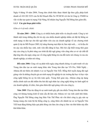 SVTH: TRẦN HUỆ QUÂN GVHD: PHAN THANH MỸ
4
Ngày 4 tháng 10 năm 2004, Trung tâm chính thức được thành lập theo giấy phép kinh
doanh số 410 202 5253 của Sở Kế Hoạch Đầu Tư TP.HCM với tên là Công ty TNHH tư
vấn và đào tạo quản trị mạng Việt Năng, bổ nhiệm ông Nguyễn Thế Đông làm giám đốc.
1.1.3 Các giai đoạn phát triển:
Gồm có 4 cột mốc chính:
Từ năm 2004 – 2006: Công ty có nhiều bước phát triển và chuyển mình. Công ty trở
thành một trong những địa chỉ tin cậy của nhiều doanh nghiệp nhằm cài đặt hệ thống an
ninh mạng và đào tạo cho đội ngũ nhân viên của các doanh nghiệp về các chương trình
quản lý dự án MS Project 2003, kỹ năng thương mại điện tử, bảo mật web,… và là địa chỉ
tin cậy của nhiều học sinh, sinh viên đến đăng kí học. Đòi hỏi cấp thiết trong thời gian
này của công ty là phải nâng cao trình độ đội ngũ giảng viên cũng như cơ sở vật chất để
đáp ứng nhu cầu ngày càng cao về công nghệ thông tin của đất nước nói chung và của các
doanh nghiệp, cá nhân nói riêng.
Đến năm 2006: Cùng với sự phát triển ngày càng nhanh chóng và cạnh tranh với các
Trung tâm đào tạo an ninh mạng khác như Trung tâm đào tạo VN Pro, Nhất Nghệ…
Athena đã mở thêm chi nhánh ở cư xá Nguyễn Văn Trỗi. Đồng thời tuyển dụng đội ngũ
giảng viên là những chuyên gia an ninh mạng tốt nghiệp từ các trường đại học và học viện
công nghệ thông tin uy tín trên toàn quốc. Trong thời gian này, Athena cũng áp dụng
nhiều chính sách ưu đãi nhằm thu hút đội ngũ nhân lực công nghệ thông tin lành nghề từ
các doanh nghiệp, tổ chức, làm giàu thêm đội ngũ giảng viên của công ty.
Năm 2008: Chịu tác động từ sự canh tranh gây gắt của nhiều Trung tâm đào tạo khác
cùng với khủng hoảng kinh tế toàn cầu đã làm cho Athena rơi vào tình cảnh khó khăn.
Ông Nguyễn Thế Đông cùng ông Hứa Văn Thế Phúc rút vốn khỏi công ty gây nên sự
hoang mang cho toàn bộ hệ thống công ty, cộng thêm chi nhánh tại cư xá Nguyễn Văn
Trỗi hoạt động không hiệu quả phải đóng cửa làm cho công ty lâm vào khó khăn này đến
khó khăn khác.
 