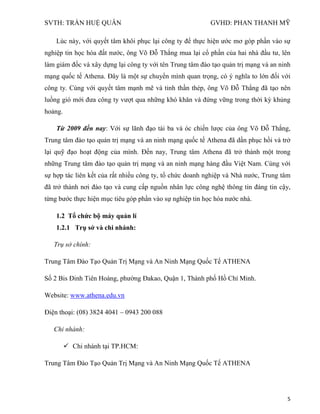 SVTH: TRẦN HUỆ QUÂN GVHD: PHAN THANH MỸ
5
Lúc này, với quyết tâm khôi phục lại công ty để thực hiện ước mơ góp phần vào sự
nghiệp tin học hóa đất nước, ông Võ Đỗ Thắng mua lại cổ phần của hai nhà đầu tư, lên
làm giám đốc và xây dựng lại công ty với tên Trung tâm đào tạo quản trị mạng và an ninh
mạng quốc tế Athena. Đây là một sự chuyển mình quan trọng, có ý nghĩa to lớn đối với
công ty. Cùng với quyết tâm mạnh mẽ và tinh thần thép, ông Võ Đỗ Thắng đã tạo nên
luồng gió mới đưa công ty vượt qua những khó khăn và đứng vững trong thời kỳ khủng
hoảng.
Từ 2009 đến nay: Với sự lãnh đạo tài ba và óc chiến lược của ông Võ Đỗ Thắng,
Trung tâm đào tạo quản trị mạng và an ninh mạng quốc tế Athena đã dần phục hồi và trở
lại quỹ đạo hoạt động của mình. Đến nay, Trung tâm Athena đã trở thành một trong
những Trung tâm đào tạo quản trị mạng và an ninh mạng hàng đầu Việt Nam. Cùng với
sự hợp tác liên kết của rất nhiều công ty, tổ chức doanh nghiệp và Nhà nước, Trung tâm
đã trở thành nơi đào tạo và cung cấp nguồn nhân lực công nghệ thông tin đáng tin cậy,
từng bước thực hiện mục tiêu góp phần vào sự nghiệp tin học hóa nước nhà.
1.2 Tổ chức bộ máy quản lí
1.2.1 Trụ sở và chi nhánh:
Trụ sở chính:
Trung Tâm Đào Tạo Quản Trị Mạng và An Ninh Mạng Quốc Tế ATHENA
Số 2 Bis Đinh Tiên Hoàng, phường Đakao, Quận 1, Thành phố Hồ Chí Minh.
Website: www.athena.edu.vn
Điện thoại: (08) 3824 4041 – 0943 200 088
Chi nhánh:
 Chi nhánh tại TP.HCM:
Trung Tâm Đào Tạo Quản Trị Mạng và An Ninh Mạng Quốc Tế ATHENA
 