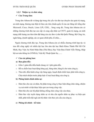 SVTH: TRẦN HUỆ QUÂN GVHD: PHAN THANH MỸ
7
1.2.3 Nhiệm vụ và chức năng
 Của Trung tâm:
Trung tâm Athena đã và đang tập trung chủ yếu vào đào tạo chuyên sâu quản trị mạng,
an ninh mạng, thương mại điện tử theo các tiêu chuẩn quốc tế của các hãng nổi tiếng như
Microsoft, Cisco, Oracle, Linux LPI, CEH,... Song song đó, Trung tâm Athena còn có
những chương trình đào tạo cao cấp và cung cấp nhân sự CNTT, quản trị mạng, an ninh
mạng chất lượng cao theo đơn đặt hàng của các đơn vị như Bộ Quốc Phòng, Bộ Công An,
ngân hàng, doanh nghiệp, các cơ quan chính phủ, tổ chức,…
Ngoài chương trình đào tạo, Trung tâm Athena còn có nhiều chương trình hợp tác và
trao đổi công nghệ với nhiều đại học lớn như đại học Bách Khoa Thành Phố Hồ Chí
Minh, Học Viện An Ninh Nhân Dân (Thủ Đức), Học Viện Bưu Chính Viễn Thông, Hiệp
hội an toàn thông tin (VNISA), Viện Kỹ Thuật Quân Sự ,......
 Của các phòng ban:
a) Ban giám đốc:
o Gồm 1 giám đốc điều hành chung và 1 phó giám đốc.
o Đề ra chiến lược hoạt động hàng quý, hàng năm, hàng kì cho toàn công ty.
o Theo dõi, điều hành công việc hàng ngày, hoạch định chiến lược phát triển công ty.
Chịu trách nhiệm trước pháp luật về mọi hoạt động của công ty.
b) Phòng hành chính nhân sự:
o Đảm bảo cho các cá nhân, bộ phận trong công ty thực hiện đúng chức năng, nhiệm
vụ cuả mình và đạt đưọc hiệu quả cao trong công việc.
o Đảm báo cho các bộ phận không chồng chéo công việc của nhau.
o Đảm bảo việc tuyển dụng nhân sự và nhu cầu nguồn nhân sự phục vụ hiệu quả
nhất, phát triển đội ngũ cán bộ nhân viên theo yêu cầu của công ty.
c) Phòng tài chính – kế toán:
 