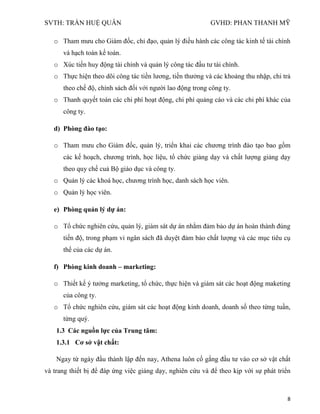 SVTH: TRẦN HUỆ QUÂN GVHD: PHAN THANH MỸ
8
o Tham mưu cho Giám đốc, chỉ đạo, quản lý điều hành các công tác kinh tế tài chính
và hạch toán kế toán.
o Xúc tiến huy động tài chính và quản lý công tác đầu tư tài chính.
o Thực hiện theo dõi công tác tiền lương, tiền thưởng và các khoảng thu nhập, chi trả
theo chế độ, chính sách đối với người lao động trong công ty.
o Thanh quyết toán các chi phí hoạt động, chi phí quảng cáo và các chi phí khác của
công ty.
d) Phòng đào tạo:
o Tham mưu cho Giám đốc, quản lý, triển khai các chương trình đào tạo bao gồm
các kế hoạch, chương trình, học liệu, tổ chức giảng dạy và chất lượng giảng dạy
theo quy chế cuả Bộ giáo dục và công ty.
o Quản lý các khoá học, chương trình học, danh sách học viên.
o Quản lý học viên.
e) Phòng quản lý dự án:
o Tổ chức nghiên cứu, quản lý, giám sát dự án nhằm đảm bảo dự án hoàn thành đúng
tiến độ, trong phạm vi ngân sách đã duyệt đảm bảo chất lượng và các mục tiêu cụ
thể của các dự án.
f) Phòng kinh doanh – marketing:
o Thiết kế ý tưởng marketing, tổ chức, thực hiện và giám sát các hoạt động maketing
của công ty.
o Tổ chức nghiên cứu, giám sát các hoạt động kinh doanh, doanh số theo từng tuần,
từng quý.
1.3 Các nguồn lực của Trung tâm:
1.3.1 Cơ sở vật chất:
Ngay từ ngày đầu thành lập đến nay, Athena luôn cố gắng đầu tư vào cơ sở vật chất
và trang thiết bị để đáp ứng việc giảng dạy, nghiên cứu và để theo kịp với sự phát triển
 