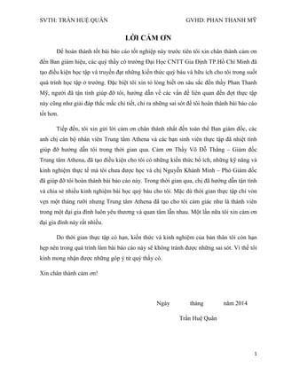 SVTH: TRẦN HUỆ QUÂN GVHD: PHAN THANH MỸ
1
LỜI CẢM ƠN
Để hoàn thành tốt bài báo cáo tốt nghiệp này trước tiên tôi xin chân thành cảm ơn
đến Ban giám hiệu, các quý thầy cô trường Đại Học CNTT Gia Định TP.Hồ Chí Minh đã
tạo điều kiện học tập và truyền đạt những kiến thức quý báu và hữu ích cho tôi trong suốt
quá trình học tập ở trường. Đặc biệt tôi xin tỏ lòng biết ơn sâu sắc đến thầy Phan Thanh
Mỹ, người đã tận tình giúp đỡ tôi, hướng dẫn về các vấn đề liên quan đến đợt thực tập
này cũng như giải đáp thắc mắc chi tiết, chỉ ra những sai sót để tôi hoàn thành bài báo cáo
tốt hơn.
Tiếp đến, tôi xin gửi lời cảm ơn chân thành nhất đến toàn thể Ban giám đốc, các
anh chị cán bộ nhân viên Trung tâm Athena và các bạn sinh viên thực tập đã nhiệt tình
giúp đỡ hướng dẫn tôi trong thời gian qua. Cảm ơn Thầy Võ Đỗ Thắng – Giám đốc
Trung tâm Athena, đã tạo điều kiện cho tôi có những kiến thức bổ ích, những kỹ năng và
kinh nghiệm thực tế mà tôi chưa được học và chị Nguyễn Khánh Minh – Phó Giám đốc
đã giúp đỡ tôi hoàn thành bài báo cáo này. Trong thời gian qua, chị đã hướng dẫn tận tình
và chia sẻ nhiều kinh nghiệm bài học quý báu cho tôi. Mặc dù thời gian thực tập chỉ vỏn
vẹn một tháng rưỡi nhưng Trung tâm Athena đã tạo cho tôi cảm giác như là thành viên
trong một đại gia đình luôn yêu thương và quan tâm lẫn nhau. Một lần nữa tôi xin cám ơn
đại gia đình này rất nhiều.
Do thời gian thực tập có hạn, kiến thức và kinh nghiệm của bản thân tôi còn hạn
hẹp nên trong quá trình làm bài báo cáo này sẽ không tránh được những sai sót. Vì thế tôi
kính mong nhận được những góp ý từ quý thầy cô.
Xin chân thành cảm ơn!
Ngày tháng năm 2014
Trần Huệ Quân
 