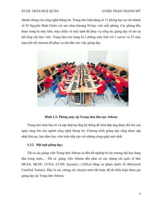 SVTH: TRẦN HUỆ QUÂN GVHD: PHAN THANH MỸ
9
nhanh chóng của công nghệ thông tin. Trung tâm hiện đang có 11 phòng học tại chi nhánh
số 92 Nguyễn Đình Chiểu với sức chứa khoảng 50 học viên mỗi phòng. Các phòng đều
được trang bị máy tính, máy chiếu và máy lạnh để phục vụ công tác giảng dạy và tạo sự
hài lòng cho học viên. Trung tâm còn trang bị 2 phòng máy tính với 1 server và 25 máy
trạm kết nối internet để phục vụ chu đáo cho việc giảng dạy.
Hình 1.3: Phòng máy tại Trung tâm đào tạo Athena
Trung tâm luôn bảo trì và cập nhật hạ tầng hệ thống để luôn đáp ứng được đòi hỏi của
ngày càng lớn của ngành công nghệ thong tin. Chương trình giảng dạy cũng được cập
nhật liên tục, bảo đảm học viên luôn tiếp cận với những công nghệ mới nhất.
1.3.2 Đội ngũ giảng dạy:
Tất cả các giảng viên Trung tâm Athena có đều tốt nghiệp từ các trường đại học hàng
đầu trong nước.... Tất cả giảng viên Athena đều phải có các chứng chỉ quốc tế như
MCSA, MCSE, CCNA, CCNP, Security+, CEH,có bằng sư phạm Quốc tế (Microsoft
Certified Trainer). Đây là các chứng chỉ chuyên môn bắt buộc để đủ điều kiện tham gia
giảng dạy tại Trung tâm Athena
 