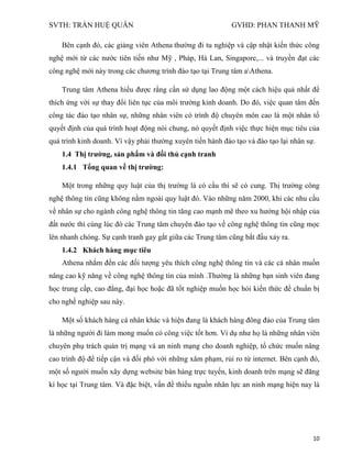SVTH: TRẦN HUỆ QUÂN GVHD: PHAN THANH MỸ
10
Bên cạnh đó, các giảng viên Athena thường đi tu nghiệp và cập nhật kiến thức công
nghệ mới từ các nước tiên tiến như Mỹ , Pháp, Hà Lan, Singapore,... và truyền đạt các
công nghệ mới này trong các chương trình đào tạo tại Trung tâm aAthena.
Trung tâm Athena hiểu được rằng cần sử dụng lao động một cách hiệu quả nhất để
thích ứng với sự thay đổi liên tục của môi trường kinh doanh. Do đó, việc quan tâm đến
công tác đào tạo nhân sự, những nhân viên có trình độ chuyên môn cao là một nhân tố
quyết định của quá trình hoạt động nói chung, nó quyết định việc thực hiện mục tiêu của
quá trình kinh doanh. Vì vậy phải thường xuyên tiến hành đào tạo và đào tạo lại nhân sự.
1.4 Thị trƣờng, sản phẩm và đối thủ cạnh tranh
1.4.1 Tổng quan về thị trƣờng:
Một trong những quy luật của thị trường là có cầu thì sẽ có cung. Thị trường công
nghệ thông tin cũng không nằm ngoài quy luật đó. Vào những năm 2000, khi các nhu cầu
về nhân sự cho ngành công nghệ thông tin tăng cao mạnh mẽ theo xu hướng hội nhập của
đất nước thì cùng lúc đó các Trung tâm chuyên đào tạo về công nghệ thông tin cũng mọc
lên nhanh chóng. Sự cạnh tranh gay gắt giữa các Trung tâm cũng bắt đầu xảy ra.
1.4.2 Khách hàng mục tiêu
Athena nhắm đến các đối tượng yêu thích công nghệ thông tin và các cá nhân muốn
nâng cao kỹ năng về công nghệ thông tin của mình .Thường là những bạn sinh viên đang
học trung cấp, cao đẳng, đại học hoặc đã tốt nghiệp muốn học hỏi kiến thức để chuẩn bị
cho nghề nghiệp sau này.
Một số khách hàng cá nhân khác và hiện đang là khách hàng đông đảo của Trung tâm
là những người đi làm mong muốn có công việc tốt hơn. Ví dụ như họ là những nhân viên
chuyên phụ trách quản trị mạng và an ninh mạng cho doanh nghiệp, tổ chức muốn nâng
cao trình độ để tiếp cận và đối phó với những xâm phạm, rủi ro từ internet. Bên cạnh đó,
một số người muốn xây dựng website bán hàng trực tuyến, kinh doanh trên mạng sẽ đăng
kí học tại Trung tâm. Và đặc biệt, vấn đề thiếu nguồn nhân lực an ninh mạng hiện nay là
 