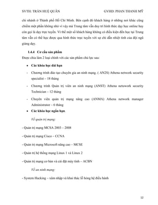 SVTH: TRẦN HUỆ QUÂN GVHD: PHAN THANH MỸ
12
chi nhánh ở Thành phố Hồ Chí Minh. Bên cạnh đó khách hàng ở những nơi khác cũng
chiếm một phần không nhỏ vì vậy mà Trung tâm vẫn duy trì hình thức dạy học online hay
còn gọi là dạy trực tuyến. Vì thế một số khách hàng không có điều kiện đến học tại Trung
tâm vẫn có thể học được qua hình thức trực tuyến với sự chỉ dẫn nhiệt tình của đội ngũ
giảng dạy.
1.4.4 Cơ cấu sản phẩm
Được chia làm 2 loại chính với các sản phẩm chủ lực sau:
Các khóa học dài hạn
- Chương trình đào tạo chuyên gia an ninh mạng. ( AN2S) Athena network security
specialist – 18 tháng
- Chương trình Quản trị viên an ninh mạng (ANST) Athena netuwork security
Technician – 12 tháng
- Chuyên viên quản trị mạng nâng cao (ANMA) Athena network manager
Administrator – 6 tháng
Các khóa học ngắn hạn.
Về quản trị mạng:
- Quản trị mạng MCSA 2003 – 2008
- Quản trị mạng Cisco – CCNA
- Quản trị mạng Microsoft nâng cao – MCSE
- Quản trị hệ thống mạng Linux 1 và Linux 2
- Quản trị mạng cơ bản và cài đặt máy tính – ACBN
Về an ninh mạng:
- System Hacking – xâm nhập và khai thác lỗ hỏng hệ điều hành
 