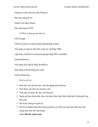 SVTH: TRẦN HUỆ QUÂN GVHD: PHAN THANH MỸ
13
- Hacking và bảo mật máy tính Windows
- Bảo mật mạng Wi-Fi
- Hacker mũ trắng Athena
- Bảo mật mạng ACNS
Về Web và thương mại điện tử:
- SEO Google
- Thiết kế, quản trị website doanh nghiệp bằng Joomla
- Xây dụng và quản trị diễn đàn, trang rao vặt bằng VBB
- Lập trình và thiết kế web chuyên nghiệp bằng PHP và MySQL
- Internet Business
- Xây dựng web cấp tốc bằng WordPress
- Xây dựng web bán hàng trực tuyến
- Online Marketing
Dịch vụ hỗ trợ
 Đảm bảo việc làm cho học viên tốt nghiệp khoá dài hạn
 Giới thiệu việc làm cho mọi học viên
 Thực tập có lương cho học viên khá giỏi
 Ngoài giờ học chính thức, học viên được thực hành thêm miễn phí, không giới hạn
thời gian.
 Hỗ trợ thi chứng chỉ quốc tế.
 Hỗ trợ kỹ thuật không thời hạn trong tất cả các lĩnh vực liên quan đến máy tính,
mạng máy tính, bảo mật mạng.
1.4.5 Đối thủ cạnh tranh
 