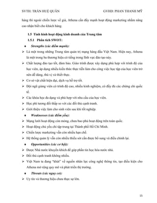 SVTH: TRẦN HUỆ QUÂN GVHD: PHAN THANH MỸ
15
hàng thì ngoài chiến lược về giá, Athena cần đẩy mạnh hoạt động marketing nhằm nâng
cao nhận biết cho khách hàng.
1.5 Tình hình hoạt động kinh doanh của Trung tâm
1.5.1 Phân tích SWOT:
Strengths (các điểm mạnh):
 Là một trong những Trung tâm quản trị mạng hàng đầu Việt Nam. Hiện nay, Athena
là một trong ba thương hiệu có tiếng trong lĩnh vực đào tạo này.
 Chất lượng đào tạo tốt, đảm bảo. Giáo trình được xây dựng phù hợp với trình độ của
học viên, áp dụng nhiều kiến thức thực tiễn làm cho công việc học tập của học viên trở
nên dễ dàng, thú vị và thiết thực.
 Cơ sở vật chất hiện đại, dịch vụ hỗ trợ tốt.
 Đội ngũ giảng viên có trình độ cao, nhiều kinh nghiệm, có đầy đủ các chứng chỉ quốc
tế.
 Các khóa học đa dạng và phù hợp với nhu cầu của học viên.
 Học phí tương đối thấp so với các đối thủ cạnh tranh.
 Giới thiệu việc làm cho sinh viên sau khi tốt nghiệp.
Weaknesses (các điểm yếu):
 Mạng lưới hoạt động còn mỏng, chưa bao phủ hoạt động trên toàn quốc.
 Hoạt động chủ yếu chỉ tập trung tại Thành phố Hồ Chí Minh.
 Chiến lược marketing vẫn còn nhiều hạn chế.
 Hệ thống quản lý vẫn còn nhiều thiếu sót cần được bổ sung và điều chỉnh lại.
Opportunities (các cơ hội):
 Được Nhà nước khuyến khích để góp phần tin học hóa nước nhà.
 Đối thủ cạnh tranh không nhiều.
 Việt Nam ta đang “khát” về nguồn nhân lực công nghệ thông tin, tạo điều kiện cho
Athena mở rộng quy mô và phát triển thị trường.
Threats (các nguy cơ):
 Uy tín và thương hiệu chưa thực sự lớn.
 