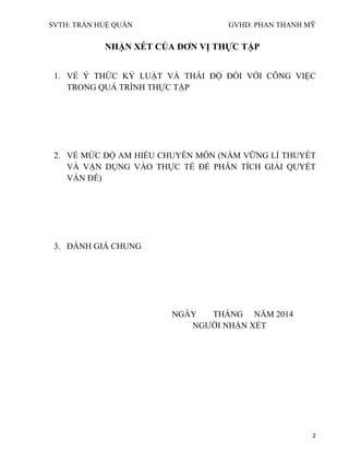 SVTH: TRẦN HUỆ QUÂN GVHD: PHAN THANH MỸ
2
NHẬN XÉT CỦA ĐƠN VỊ THỰC TẬP
1. VỀ Ý THỨC KỶ LUẬT VÀ THÁI ĐỘ ĐỐI VỚI CÔNG VIỆC
TRONG QUÁ TRÌNH THỰC TẬP
2. VỀ MỨC ĐỘ AM HIỂU CHUYÊN MÔN (NẮM VỮNG LÍ THUYẾT
VÀ VẬN DỤNG VÀO THỰC TẾ ĐỂ PHÂN TÍCH GIẢI QUYẾT
VẤN ĐỀ)
3. ĐÁNH GIÁ CHUNG
NGÀY THÁNG NĂM 2014
NGƯỜI NHẬN XÉT
 