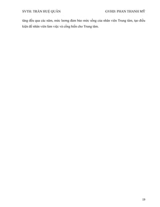 SVTH: TRẦN HUỆ QUÂN GVHD: PHAN THANH MỸ
19
tăng đều qua các năm, mức lương đảm bảo mức sống của nhân viên Trung tâm, tạo điều
kiện để nhân viên làm việc và cống hiến cho Trung tâm.
 