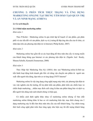 SVTH: TRẦN HUỆ QUÂN GVHD: PHAN THANH MỸ
20
CHƢƠNG 2: PHÂN TÍCH THỰC TRẠNG VÀ ỨNG DỤNG
MARKETING ONLINE TẠI TRUNG TÂM ĐÀO TẠO QUẢN TRỊ
VÀ AN NINH MẠNG ATHENA
2.1 Cơ sở lí thuyết:
2.1.1 Khái niệm marketing online
Khái niệm 1:
Theo P.Kotler : Marketing online là qúa trình lập kế hoạch về sản phẩm, giá phân
phối và xúc tiến đối với sản phẩm, dịch vụ và ý tưởng để đáp ứng nhu cầu của tổ chức, cá
nhân dựa trên các phương tiện điện tử và Internet.( Philip Kotler, 2007)
Khái niệm 2:
Marketing online bao gồm tất cả các hoạt động để thỏa mãn nhu cầu và mong muốn
của khách hàng thông qua Internet và các phương tiện điện tử. (Nguồn: Joel Reedy,
Shauna Schullo, Kenneth Zimmerman, 2000)
Khái niệm 3:
Theo Hiệp hội Marketing Hoa Kỳ (AMA) như sau:“Marketing online là lĩnh vực
tiến hành hoạt động kinh doanh gắn liền với dòng vận chuyển sản phẩm từ người sản
xuất đến người tiêu dùng, dựa trên cơ sở ứng dụng CNTT Internet”
Marketing online là việc ứng dụng công nghệ mạng máy tính, các phương tiện điện tử
vào việc nghiên cứu thị trường, hỗ trợ phát triển sản phẩm, phát triển các chiến lược và
chiến thuật marketing,…nhằm mục đích cuối cùng là đưa sản phẩm hàng hóa và dịch vụ
đến người tiêu dùng một cách nhanh chóng và hiệu quả.
Có nhiều cách định nghĩa khác nhau về marketing online nhưng về bản chất
marketing online không khác là bao so với marketing hiện đại, mục đích chung của 2
dạng marketing này là đều làm thỏa mãn nhu cầu của mỗi khách hàng. Tuy nhiên trong
thời buổi công nghệ phát triển theo từng ngày như hiện nay thì đối tượng khách hàng
 