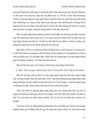 SVTH: TRẦN HUỆ QUÂN GVHD: PHAN THANH MỸ
21
trong mỗi hình thức marketing có những đặc điểm khác nhau trong việc tiếp cận thông tin
và thói quen mua sắm hay chọn lựa sản phẩm dịch vụ. Do đó, về bản chất Marketing
Online là cách áp dụng các công nghệ thông tin để tiến hành các quá trình trong một chiến
dịch marketing, các công cụ thực hiện trong một qui trình marketing dù sử dụng bất kì
phương tiện nào thì chúng cũng phải gắn bó, hỗ trỡ lẫn nhau không thể tách rời vì chung
một mục đích xây dựng, quảng bá thương hiệu và thúc đẩy doanh thu.
Một số người nghĩ rằng marketing online là một phần của thương mại điện tử nhưng
thực thế marketing online đóng một vai trò quan trọng đó chính là hỗ trợ phát triển các
hoạt động thương mại điện tử. Nó đề cao tính tiếp thị sản phẩm và dịch vụ bằng việc
thông qua mạng internet để nhanh chóng kết nối toàn cầu.
Đặc điểm cơ bản của marketing online là khách hàng có thể tương tác với quảng cáo,
có thể click chuột vào quảng cáo để mua hàng, để lấy thông tin về sản phẩm hay có thể so
sánh sản phẩm này với sản phẩm khác. Khái niệm thị trường được mở rộng thành không
gian thị trường với phạm vi mở rộng hơn nhờ Internet.
Bây giờ hãy làm quen vơí 6 công cụ chính trong marketing online đó là:
SEO – Search Engine Optimization (Tối Ưu Trang Web Trên Công Cụ Tìm Kiếm)
Đây bài toán làm thế nào để tối ưu khả năng người dùng tìm đến một website bằng
việc sử dụng Google. Hay nói cách khác, SEO là tập hợp những phương pháp nhằm nâng
hạng (ranking) của một website trong danh sách trả về của Google, và nhờ đó người dùng
sẽ dễ dàng tìm thấy website được SEO hơn khi tìm kiếm trên Google.
Thực chất SEO là phương pháp nâng hạng dựa trên những hiểu biết sâu sắc về
nguyên tắc đánh giá thứ hạng website của Google. Việc làm SEO một website cần phải đi
kèm với việc nâng cao chất lượng website, tối ưu các tiêu chí đánh giá website của
Google.
Trên thực tế tồn tại những phương pháp đánh lừa cách đánh giá website của Google
(thường được gọi là Black Hat) để qua đó nâng thứ hạng website lên một cách nhanh
 