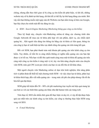 SVTH: TRẦN HUỆ QUÂN GVHD: PHAN THANH MỸ
22
chóng, nhưng dần theo thời gian sẽ bị công cụ tìm kiếm đó phát hiện, và khi đó, những
website này sẽ bị đánh tụt thứ hạng, rất khó để có thể lấy lại thứ hạng đúng của mình. Bởi
vậy nếu bạn không muốn một ngày nào đó Website của bạn nằm trong sổ đen của Google,
bạn hãy chọn cho mình một đối tác đáng tin cậy.
SEM – Search Engine Marketing (Marketing thông qua công cụ tìm kiếm).
Theo kỹ thuật này, chuyên viên Marketing online sẽ dùng các chương trình như
Google Adwords để mua các từ khóa phù hợp với sản phẩm, dịch vụ, các chiến dịch
quảng bá… Khi người tiêu dùng tìm thông tin bằng các từ khóa có liên quan, thông tin
của công ty bạn sẽ xuất hiện tại khu vực dành riêng cho quảng cáo trên trang kết quả.
Đối với SEM, bạn phải thanh toán một khoản phí quảng cáo trên kênh công cụ tìm
kiếm. Tuy nhiên, số tiền bỏ ra càng nhiều không có nghĩa mẫu quảng cáo của bạn đạt
được vị trí tối ưu. Nếu bạn và đối thủ cạnh tranh cùng mua một từ khóa để quảng cáo trên
cùng một công cụ tìm kiếm ở cùng một vị trí, tùy vào khả năng chuyên môn của chuyên
viên SEM, mức giá CPC (cost per click) của bạn và các đối thủ sẽ rất khác nhau.
Một người chuyên viên Marketing online sẽ dựa trên kinh nghiệm, khả năng phân
tích và phán đoán để thiết kế một chương trình SEM – từ việc chọn lựa từ khóa, phân loại
từ khóa thích hợp, đến viết mẫu quảng cáo – trong mức chi phí cho phép nhưng vẫn tối đa
hóa kết quả đạt được.
SEM giúp tiết kiệm đến 50 – 80% chi phí marketing trực tuyến mà hiệu quả mang lại
cao hơn so với các hình thức quảng cáo khác như đặt banner trên các trang web.
Trên thực tế, SEO cần nhiều thời gian để thực hiện và duy trì, vì vậy để đạt được hiệu
quả cao nhất trên các kênh công cụ tìm kiếm, các công ty thường thực hiện SEM song
song với SEO.
E-mail Marketing
 